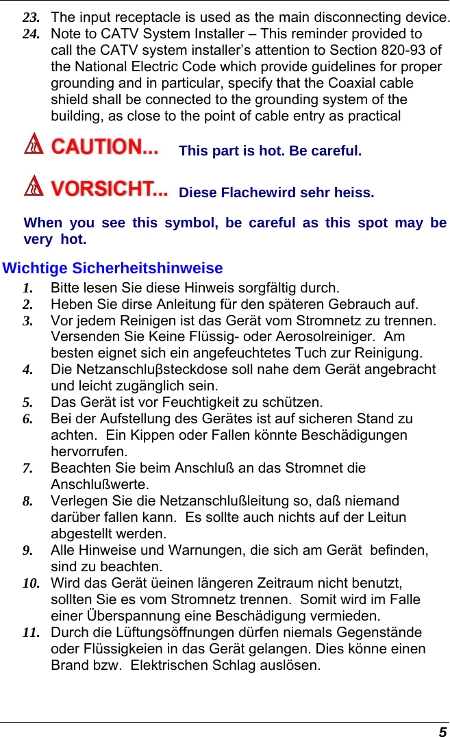  5 23.  The input receptacle is used as the main disconnecting device. 24.  Note to CATV System Installer – This reminder provided to call the CATV system installer’s attention to Section 820-93 of the National Electric Code which provide guidelines for proper grounding and in particular, specify that the Coaxial cable shield shall be connected to the grounding system of the building, as close to the point of cable entry as practical This part is hot. Be careful. Diese Flachewird sehr heiss. When you see this symbol, be careful as this spot may be very  hot. Wichtige Sicherheitshinweise 1.  Bitte lesen Sie diese Hinweis sorgfältig durch. 2.  Heben Sie dirse Anleitung für den späteren Gebrauch auf. 3.  Vor jedem Reinigen ist das Gerät vom Stromnetz zu trennen.  Versenden Sie Keine Flüssig- oder Aerosolreiniger.  Am besten eignet sich ein angefeuchtetes Tuch zur Reinigung. 4.  Die Netzanschluβsteckdose soll nahe dem Gerät angebracht und leicht zugänglich sein. 5.  Das Gerät ist vor Feuchtigkeit zu schützen. 6.  Bei der Aufstellung des Gerätes ist auf sicheren Stand zu achten.  Ein Kippen oder Fallen könnte Beschädigungen hervorrufen. 7.  Beachten Sie beim Anschluß an das Stromnet die Anschlußwerte. 8.  Verlegen Sie die Netzanschlußleitung so, daß niemand darüber fallen kann.  Es sollte auch nichts auf der Leitun abgestellt werden. 9.  Alle Hinweise und Warnungen, die sich am Gerät  befinden, sind zu beachten. 10.  Wird das Gerät üeinen längeren Zeitraum nicht benutzt, sollten Sie es vom Stromnetz trennen.  Somit wird im Falle einer Überspannung eine Beschädigung vermieden. 11.  Durch die Lüftungsöffnungen dürfen niemals Gegenstände oder Flüssigkeien in das Gerät gelangen. Dies könne einen Brand bzw.  Elektrischen Schlag auslösen. 