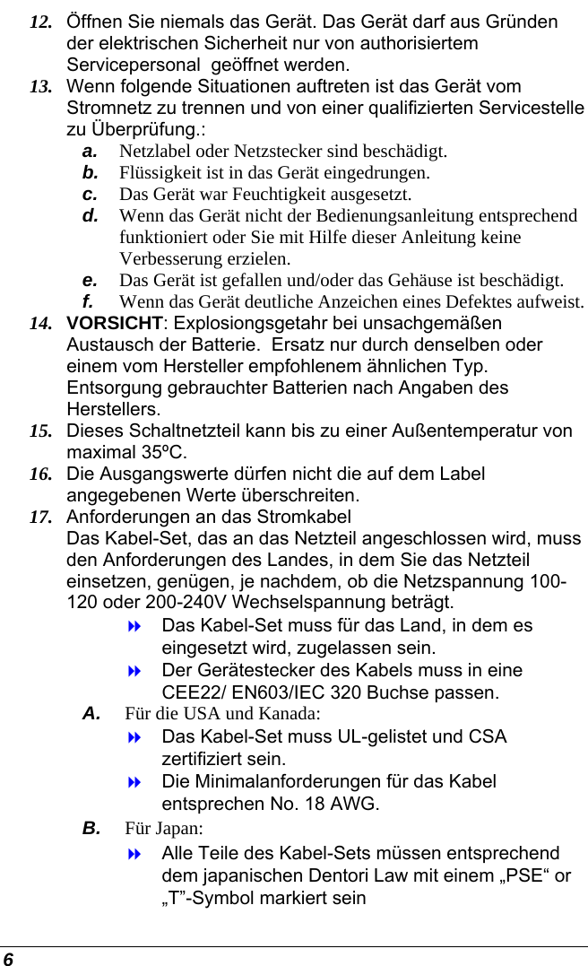  6 12.  Öffnen Sie niemals das Gerät. Das Gerät darf aus Gründen der elektrischen Sicherheit nur von authorisiertem Servicepersonal  geöffnet werden. 13.  Wenn folgende Situationen auftreten ist das Gerät vom Stromnetz zu trennen und von einer qualifizierten Servicestelle zu Überprüfung.: a.  Netzlabel oder Netzstecker sind beschädigt. b.  Flüssigkeit ist in das Gerät eingedrungen. c.  Das Gerät war Feuchtigkeit ausgesetzt. d.  Wenn das Gerät nicht der Bedienungsanleitung entsprechend funktioniert oder Sie mit Hilfe dieser Anleitung keine Verbesserung erzielen. e.  Das Gerät ist gefallen und/oder das Gehäuse ist beschädigt. f.  Wenn das Gerät deutliche Anzeichen eines Defektes aufweist. 14.  VORSICHT: Explosiongsgetahr bei unsachgemäßen Austausch der Batterie.  Ersatz nur durch denselben oder einem vom Hersteller empfohlenem ähnlichen Typ.  Entsorgung gebrauchter Batterien nach Angaben des Herstellers. 15.  Dieses Schaltnetzteil kann bis zu einer Außentemperatur von maximal 35ºC. 16.  Die Ausgangswerte dürfen nicht die auf dem Label angegebenen Werte überschreiten. 17.  Anforderungen an das Stromkabel Das Kabel-Set, das an das Netzteil angeschlossen wird, muss den Anforderungen des Landes, in dem Sie das Netzteil einsetzen, genügen, je nachdem, ob die Netzspannung 100-120 oder 200-240V Wechselspannung beträgt.   Das Kabel-Set muss für das Land, in dem es eingesetzt wird, zugelassen sein.   Der Gerätestecker des Kabels muss in eine CEE22/ EN603/IEC 320 Buchse passen. A.  Für die USA und Kanada:   Das Kabel-Set muss UL-gelistet und CSA zertifiziert sein.   Die Minimalanforderungen für das Kabel entsprechen No. 18 AWG. B.  Für Japan:   Alle Teile des Kabel-Sets müssen entsprechend dem japanischen Dentori Law mit einem „PSE“ or „T”-Symbol markiert sein 