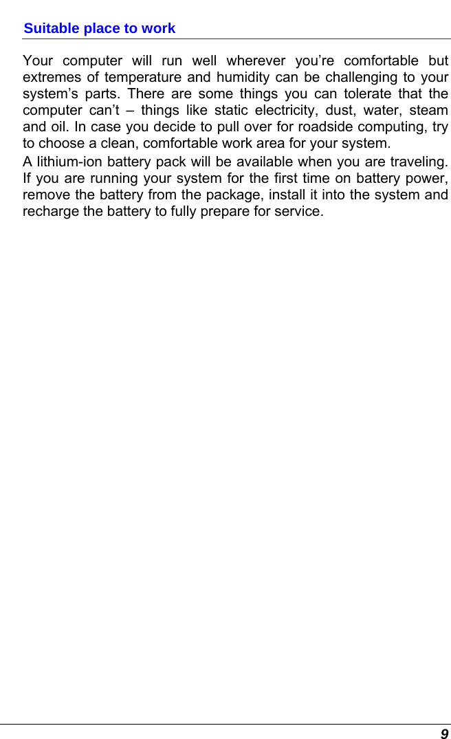  9 Suitable place to work Your computer will run well wherever you’re comfortable but extremes of temperature and humidity can be challenging to your system’s parts. There are some things you can tolerate that the computer can’t – things like static electricity, dust, water, steam and oil. In case you decide to pull over for roadside computing, try to choose a clean, comfortable work area for your system. A lithium-ion battery pack will be available when you are traveling. If you are running your system for the first time on battery power, remove the battery from the package, install it into the system and recharge the battery to fully prepare for service. 