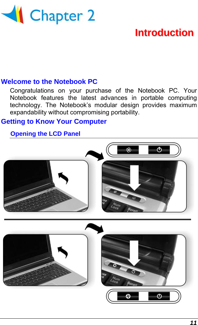  11  IInnttrroodduuccttiioonn  Welcome to the Notebook PC Congratulations on your purchase of the Notebook PC. Your Notebook features the latest advances in portable computing technology. The Notebook’s modular design provides maximum expandability without compromising portability.   Getting to Know Your Computer Opening the LCD Panel  