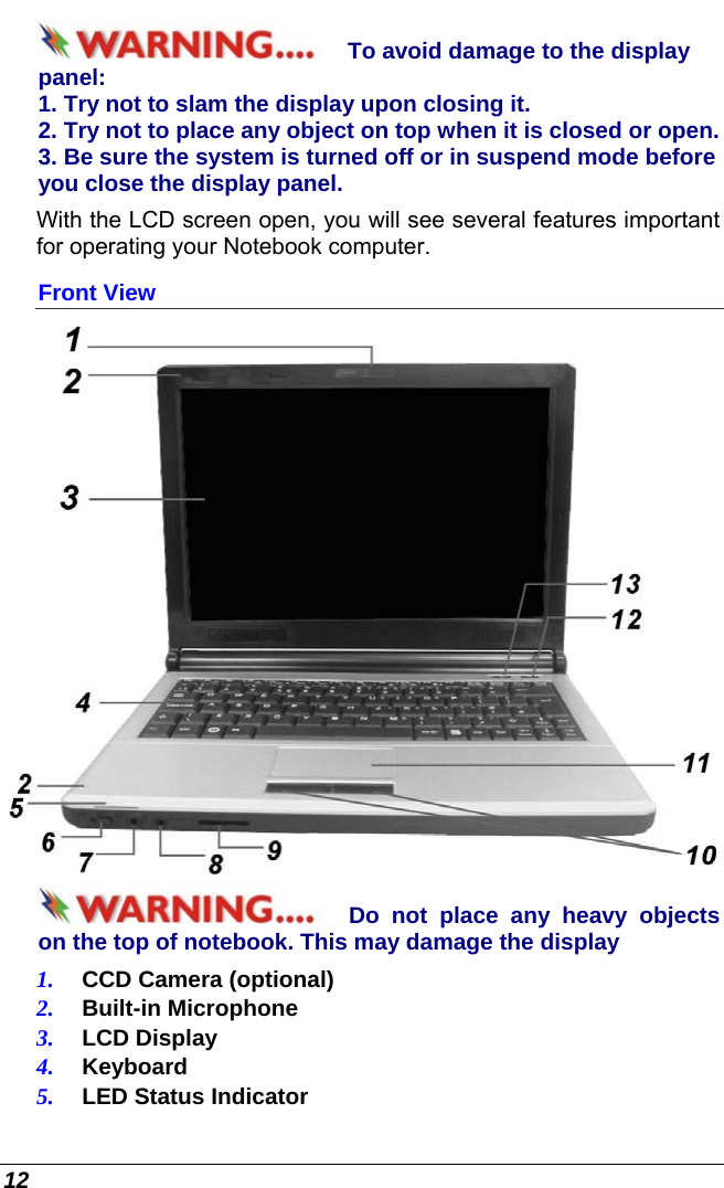  12 To avoid damage to the display panel: 1. Try not to slam the display upon closing it. 2. Try not to place any object on top when it is closed or open. 3. Be sure the system is turned off or in suspend mode before you close the display panel. With the LCD screen open, you will see several features important for operating your Notebook computer. Front View  Do not place any heavy objects on the top of notebook. This may damage the display 1.  CCD Camera (optional) 2.  Built-in Microphone 3.  LCD Display 4.  Keyboard 5.  LED Status Indicator 