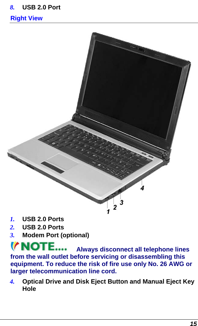  15 8.  USB 2.0 Port Right View  1.  USB 2.0 Ports 2.  USB 2.0 Ports 3.  Modem Port (optional) Always disconnect all telephone lines from the wall outlet before servicing or disassembling this equipment. To reduce the risk of fire use only No. 26 AWG or larger telecommunication line cord. 4.  Optical Drive and Disk Eject Button and Manual Eject Key Hole 