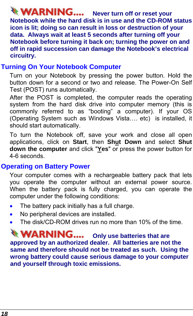  18 Never turn off or reset your Notebook while the hard disk is in use and the CD-ROM status icon is lit; doing so can result in loss or destruction of your data.  Always wait at least 5 seconds after turning off your Notebook before turning it back on; turning the power on and off in rapid succession can damage the Notebook’s electrical circuitry. Turning On Your Notebook Computer Turn on your Notebook by pressing the power button. Hold the button down for a second or two and release. The Power-On Self Test (POST) runs automatically.   After the POST is completed, the computer reads the operating system from the hard disk drive into computer memory (this is commonly referred to as “booting” a computer). If your OS (Operating System such as Windows Vista…. etc)  is installed, it should start automatically. To turn the Notebook off, save your work and close all open applications, click on Start, then Shut Down and select Shut down the computer and click &quot;Yes&quot; or press the power button for 4-6 seconds. Operating on Battery Power  Your computer comes with a rechargeable battery pack that lets you operate the computer without an external power source.  When the battery pack is fully charged, you can operate the computer under the following conditions:  •  The battery pack initially has a full charge. •  No peripheral devices are installed. •  The disk/CD-ROM drives run no more than 10% of the time. Only use batteries that are approved by an authorized dealer.  All batteries are not the same and therefore should not be treated as such.  Using the wrong battery could cause serious damage to your computer and yourself through toxic emissions. 