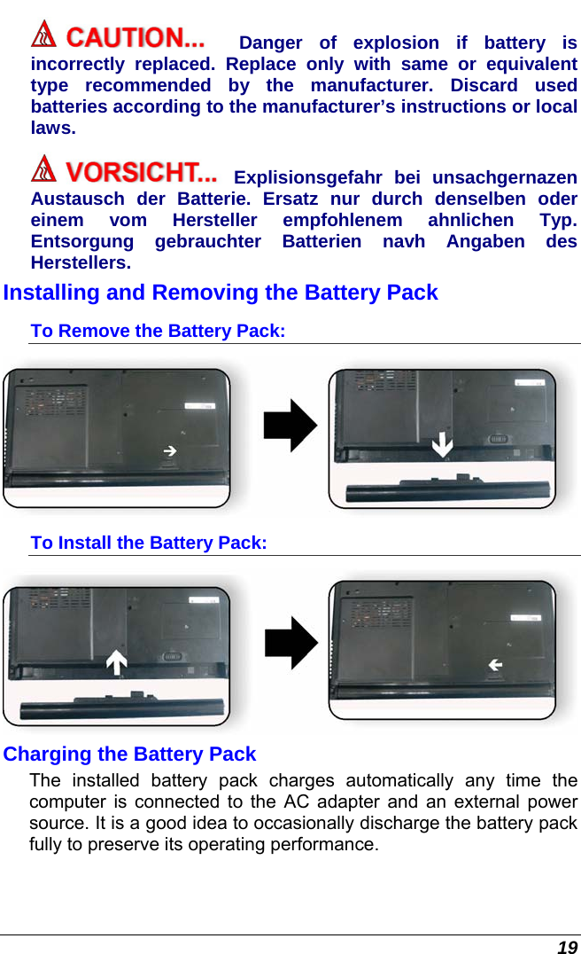  19 Danger of explosion if battery is incorrectly replaced. Replace only with same or equivalent type recommended by the manufacturer. Discard used batteries according to the manufacturer’s instructions or local laws. Explisionsgefahr bei unsachgernazen Austausch der Batterie. Ersatz nur durch denselben oder einem vom Hersteller empfohlenem ahnlichen Typ. Entsorgung gebrauchter Batterien navh Angaben des Herstellers. Installing and Removing the Battery Pack To Remove the Battery Pack:  To Install the Battery Pack:  Charging the Battery Pack The installed battery pack charges automatically any time the computer is connected to the AC adapter and an external power source. It is a good idea to occasionally discharge the battery pack fully to preserve its operating performance.   