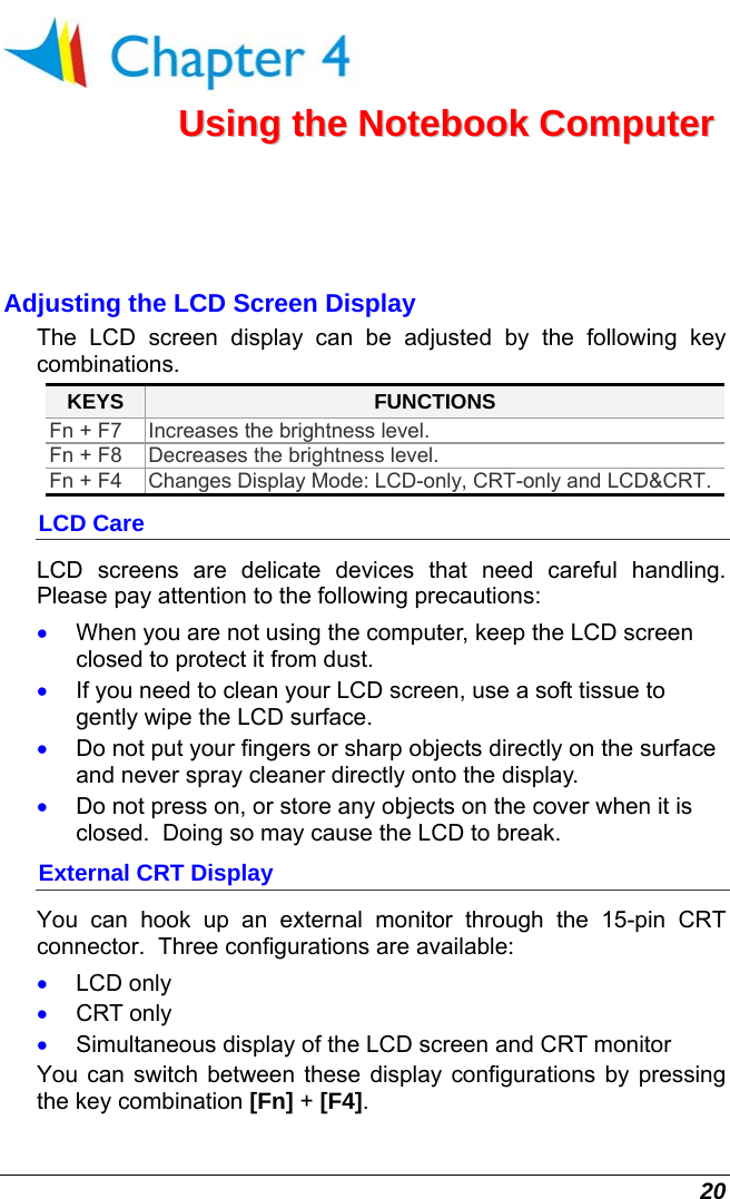  20  UUssiinngg  tthhee  NNootteebbooookk  CCoommppuutteerr  Adjusting the LCD Screen Display The LCD screen display can be adjusted by the following key combinations. KEYS  FUNCTIONS Fn + F7  Increases the brightness level. Fn + F8  Decreases the brightness level. Fn + F4  Changes Display Mode: LCD-only, CRT-only and LCD&amp;CRT.  LCD Care LCD screens are delicate devices that need careful handling.  Please pay attention to the following precautions: •  When you are not using the computer, keep the LCD screen closed to protect it from dust.   •  If you need to clean your LCD screen, use a soft tissue to gently wipe the LCD surface.   •  Do not put your fingers or sharp objects directly on the surface and never spray cleaner directly onto the display. •  Do not press on, or store any objects on the cover when it is closed.  Doing so may cause the LCD to break. External CRT Display You can hook up an external monitor through the 15-pin CRT connector.  Three configurations are available: •  LCD only •  CRT only •  Simultaneous display of the LCD screen and CRT monitor You can switch between these display configurations by pressing the key combination [Fn] + [F4].   