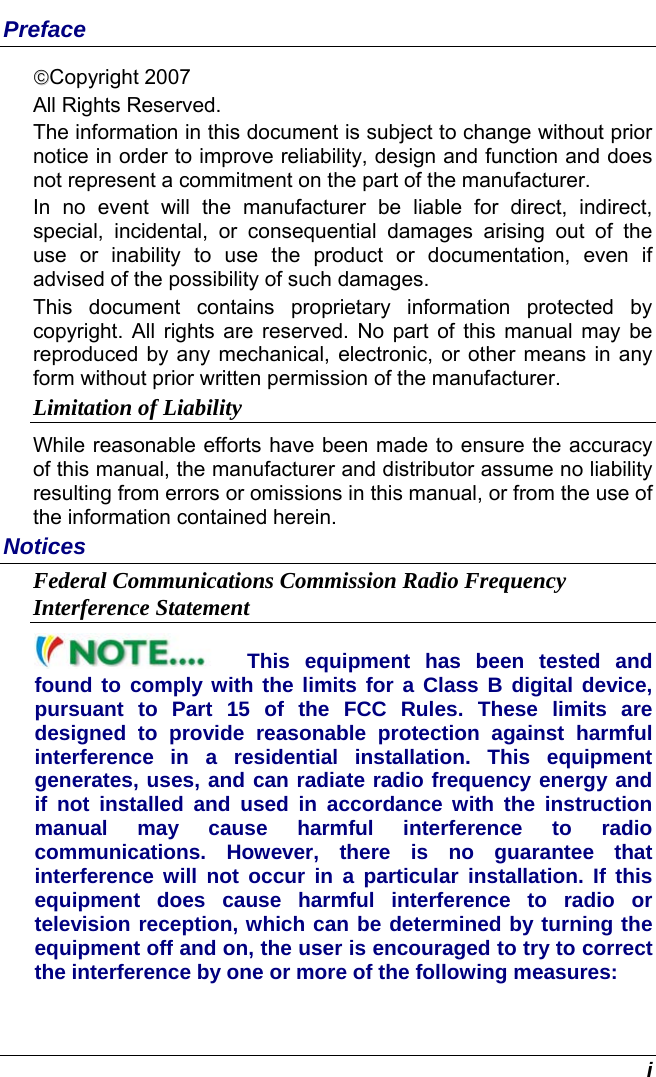  i Preface ©©Copyright 2007 All Rights Reserved.                                                                           The information in this document is subject to change without prior notice in order to improve reliability, design and function and does not represent a commitment on the part of the manufacturer. In no event will the manufacturer be liable for direct, indirect, special, incidental, or consequential damages arising out of the use or inability to use the product or documentation, even if advised of the possibility of such damages. This document contains proprietary information protected by copyright. All rights are reserved. No part of this manual may be reproduced by any mechanical, electronic, or other means in any form without prior written permission of the manufacturer. Limitation of Liability While reasonable efforts have been made to ensure the accuracy of this manual, the manufacturer and distributor assume no liability resulting from errors or omissions in this manual, or from the use of the information contained herein. Notices Federal Communications Commission Radio Frequency Interference Statement This equipment has been tested and found to comply with the limits for a Class B digital device, pursuant to Part 15 of the FCC Rules. These limits are designed to provide reasonable protection against harmful interference in a residential installation. This equipment generates, uses, and can radiate radio frequency energy and if not installed and used in accordance with the instruction manual may cause harmful interference to radio communications. However, there is no guarantee that interference will not occur in a particular installation. If this equipment does cause harmful interference to radio or television reception, which can be determined by turning the equipment off and on, the user is encouraged to try to correct the interference by one or more of the following measures: 