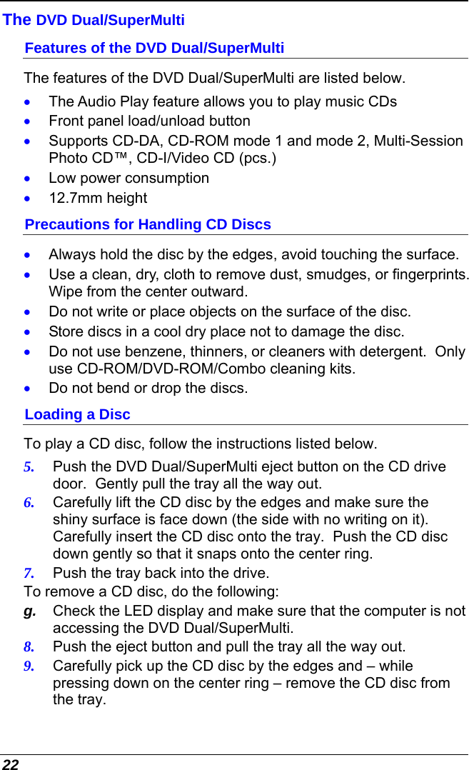  22 The DVD Dual/SuperMulti  Features of the DVD Dual/SuperMulti The features of the DVD Dual/SuperMulti are listed below. •  The Audio Play feature allows you to play music CDs •  Front panel load/unload button •  Supports CD-DA, CD-ROM mode 1 and mode 2, Multi-Session Photo CD™, CD-I/Video CD (pcs.) •  Low power consumption •  12.7mm height Precautions for Handling CD Discs •  Always hold the disc by the edges, avoid touching the surface. •  Use a clean, dry, cloth to remove dust, smudges, or fingerprints.  Wipe from the center outward. •  Do not write or place objects on the surface of the disc. •  Store discs in a cool dry place not to damage the disc.   •  Do not use benzene, thinners, or cleaners with detergent.  Only use CD-ROM/DVD-ROM/Combo cleaning kits. •  Do not bend or drop the discs. Loading a Disc To play a CD disc, follow the instructions listed below. 5.  Push the DVD Dual/SuperMulti eject button on the CD drive door.  Gently pull the tray all the way out. 6.  Carefully lift the CD disc by the edges and make sure the shiny surface is face down (the side with no writing on it). Carefully insert the CD disc onto the tray.  Push the CD disc down gently so that it snaps onto the center ring. 7.  Push the tray back into the drive. To remove a CD disc, do the following: g.  Check the LED display and make sure that the computer is not accessing the DVD Dual/SuperMulti. 8.  Push the eject button and pull the tray all the way out. 9.  Carefully pick up the CD disc by the edges and – while pressing down on the center ring – remove the CD disc from the tray.   