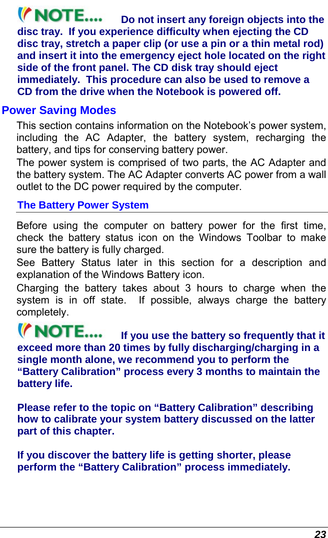  23 Do not insert any foreign objects into the disc tray.  If you experience difficulty when ejecting the CD disc tray, stretch a paper clip (or use a pin or a thin metal rod) and insert it into the emergency eject hole located on the right side of the front panel. The CD disk tray should eject immediately.  This procedure can also be used to remove a CD from the drive when the Notebook is powered off. Power Saving Modes This section contains information on the Notebook’s power system, including the AC Adapter, the battery system, recharging the battery, and tips for conserving battery power.   The power system is comprised of two parts, the AC Adapter and the battery system. The AC Adapter converts AC power from a wall outlet to the DC power required by the computer.   The Battery Power System Before using the computer on battery power for the first time, check the battery status icon on the Windows Toolbar to make sure the battery is fully charged.   See Battery Status later in this section for a description and explanation of the Windows Battery icon.  Charging the battery takes about 3 hours to charge when the system is in off state.  If possible, always charge the battery completely.  If you use the battery so frequently that it exceed more than 20 times by fully discharging/charging in a single month alone, we recommend you to perform the “Battery Calibration” process every 3 months to maintain the battery life.   Please refer to the topic on “Battery Calibration” describing how to calibrate your system battery discussed on the latter part of this chapter.  If you discover the battery life is getting shorter, please perform the “Battery Calibration” process immediately. 