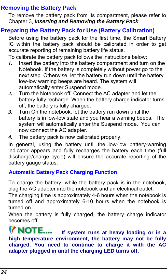  24 Removing the Battery Pack To remove the battery pack from its compartment, please refer to Chapter 3, Inserting and Removing the Battery Pack. Preparing the Battery Pack for Use (Battery Calibration) Before using the battery pack for the first time, the Smart Battery IC within the battery pack should be calibrated in order to get accurate reporting of remaining battery life status.   To calibrate the battery pack follows the instructions below: 1.  Insert the battery into the battery compartment and turn on the Notebook. If the battery is completely without power go to the next step. Otherwise, let the battery run down until the battery low-low warning beeps are heard. The system will automatically enter Suspend mode. 2.  Turn the Notebook off. Connect the AC adapter and let the battery fully recharge. When the battery charge indicator turns off, the battery is fully charged. 3.  Turn On the notebook, let the battery run down until the battery is in low-low state and you hear a warning beeps.  The system will automatically enter the Suspend mode.  You can now connect the AC adapter. 4.  The battery pack is now calibrated properly. In general, using the battery until the low-low battery-warning indicator appears and fully recharges the battery each time (full discharge/charge  cycle) will ensure the accurate reporting of the battery gauge status. Automatic Battery Pack Charging Function  To charge the battery, while the battery pack is in the notebook, plug the AC adapter into the notebook and an electrical outlet. The charging time is approximately 4-6 hours when the notebook is turned off and approximately 6-10 hours when the notebook is turned on. When the battery is fully charged, the battery charge indicator becomes off. If system runs at heavy loading or in a high temperature environment, the battery may not be fully charged. You need to continue to charge it with the AC adapter plugged in until the charging LED turns off. 