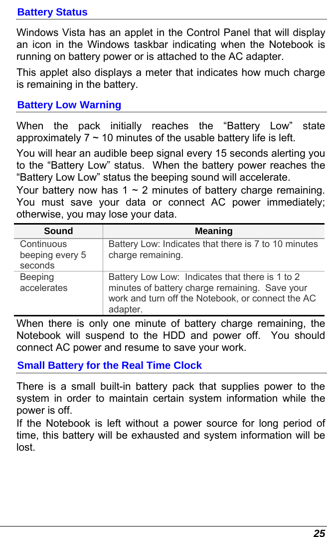  25 Battery Status Windows Vista has an applet in the Control Panel that will display an icon in the Windows taskbar indicating when the Notebook is running on battery power or is attached to the AC adapter.   This applet also displays a meter that indicates how much charge is remaining in the battery.  Battery Low Warning  When the pack initially reaches the “Battery Low” state approximately 7 ~ 10 minutes of the usable battery life is left.   You will hear an audible beep signal every 15 seconds alerting you to the “Battery Low” status.  When the battery power reaches the “Battery Low Low” status the beeping sound will accelerate.   Your battery now has 1 ~ 2 minutes of battery charge remaining.  You must save your data or connect AC power immediately; otherwise, you may lose your data. Sound  Meaning Continuous beeping every 5 seconds Battery Low: Indicates that there is 7 to 10 minutes charge remaining.   Beeping accelerates Battery Low Low:  Indicates that there is 1 to 2 minutes of battery charge remaining.  Save your work and turn off the Notebook, or connect the AC adapter. When there is only one minute of battery charge remaining, the Notebook will suspend to the HDD and power off.  You should connect AC power and resume to save your work. Small Battery for the Real Time Clock There is a small built-in battery pack that supplies power to the system in order to maintain certain system information while the power is off.   If the Notebook is left without a power source for long period of time, this battery will be exhausted and system information will be lost.   