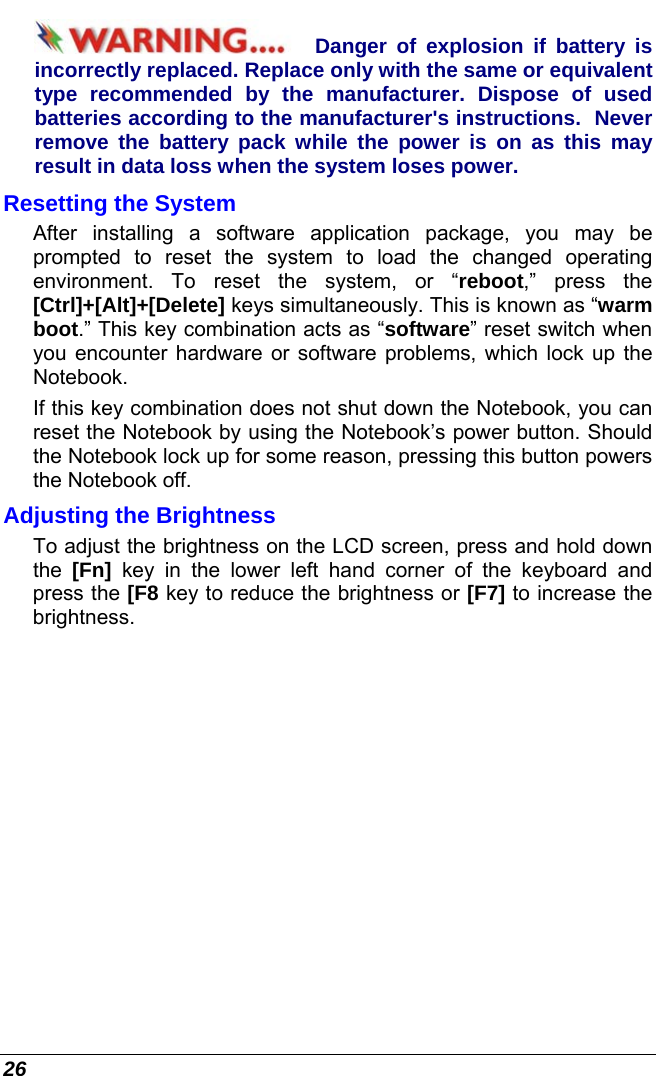  26 Danger of explosion if battery is incorrectly replaced. Replace only with the same or equivalent type recommended by the manufacturer. Dispose of used batteries according to the manufacturer&apos;s instructions.  Never remove the battery pack while the power is on as this may result in data loss when the system loses power. Resetting the System After installing a software application package, you may be prompted to reset the system to load the changed operating environment. To reset the system, or “reboot,” press the [Ctrl]+[Alt]+[Delete] keys simultaneously. This is known as “warm boot.” This key combination acts as “software” reset switch when you encounter hardware or software problems, which lock up the Notebook.  If this key combination does not shut down the Notebook, you can reset the Notebook by using the Notebook’s power button. Should the Notebook lock up for some reason, pressing this button powers the Notebook off. Adjusting the Brightness  To adjust the brightness on the LCD screen, press and hold down the  [Fn] key in the lower left hand corner of the keyboard and press the [F8 key to reduce the brightness or [F7] to increase the brightness.  
