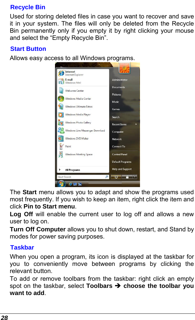  28 Recycle Bin Used for storing deleted files in case you want to recover and save it in your system. The files will only be deleted from the Recycle Bin permanently only if you empty it by right clicking your mouse and select the “Empty Recycle Bin”.  Start Button Allows easy access to all Windows programs.  The Start menu allows you to adapt and show the programs used most frequently. If you wish to keep an item, right click the item and click Pin to Start menu. Log Off will enable the current user to log off and allows a new user to log on. Turn Off Computer allows you to shut down, restart, and Stand by modes for power saving purposes. Taskbar When you open a program, its icon is displayed at the taskbar for you to conveniently move between programs by clicking the relevant button.  To add or remove toolbars from the taskbar: right click an empty spot on the taskbar, select Toolbars  choose the toolbar you want to add. 