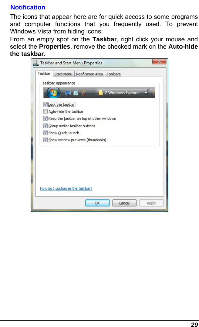  29 Notification The icons that appear here are for quick access to some programs and computer functions that you frequently used. To prevent Windows Vista from hiding icons: From an empty spot on the Taskbar, right click your mouse and select the Properties, remove the checked mark on the Auto-hide the taskbar.  