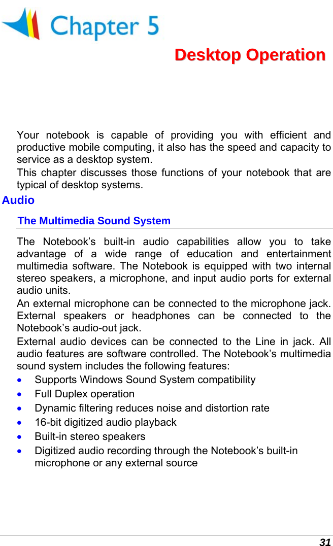  31  DDeesskkttoopp  OOppeerraattiioonn  Your notebook is capable of providing you with efficient and productive mobile computing, it also has the speed and capacity to service as a desktop system. This chapter discusses those functions of your notebook that are typical of desktop systems. Audio The Multimedia Sound System The Notebook’s built-in audio capabilities allow you to take advantage of a wide range of education and entertainment multimedia software. The Notebook is equipped with two internal stereo speakers, a microphone, and input audio ports for external audio units.   An external microphone can be connected to the microphone jack.  External speakers or headphones can be connected to the Notebook’s audio-out jack.   External audio devices can be connected to the Line in jack. All audio features are software controlled. The Notebook’s multimedia sound system includes the following features: •  Supports Windows Sound System compatibility •  Full Duplex operation •  Dynamic filtering reduces noise and distortion rate •  16-bit digitized audio playback •  Built-in stereo speakers •  Digitized audio recording through the Notebook’s built-in microphone or any external source 