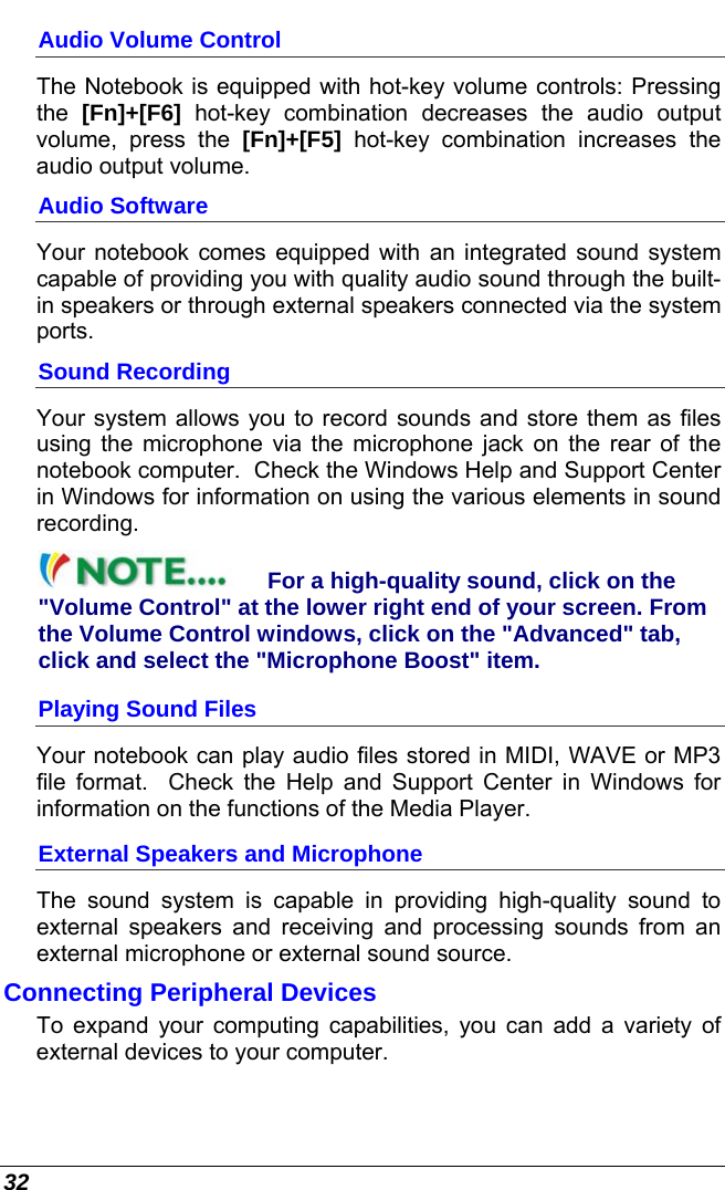  32 Audio Volume Control The Notebook is equipped with hot-key volume controls: Pressing the  [Fn]+[F6] hot-key combination decreases the audio output volume, press the [Fn]+[F5] hot-key combination increases the audio output volume. Audio Software Your notebook comes equipped with an integrated sound system capable of providing you with quality audio sound through the built-in speakers or through external speakers connected via the system ports. Sound Recording Your system allows you to record sounds and store them as files using the microphone via the microphone jack on the rear of the notebook computer.  Check the Windows Help and Support Center in Windows for information on using the various elements in sound recording. For a high-quality sound, click on the &quot;Volume Control&quot; at the lower right end of your screen. From the Volume Control windows, click on the &quot;Advanced&quot; tab, click and select the &quot;Microphone Boost&quot; item. Playing Sound Files Your notebook can play audio files stored in MIDI, WAVE or MP3 file format.  Check the Help and Support Center in Windows for information on the functions of the Media Player. External Speakers and Microphone The sound system is capable in providing high-quality sound to external speakers and receiving and processing sounds from an external microphone or external sound source. Connecting Peripheral Devices To expand your computing capabilities, you can add a variety of external devices to your computer.    