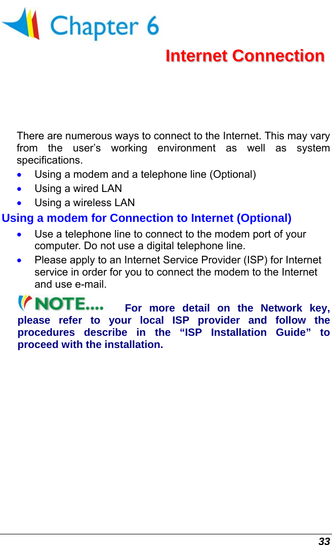  33  IInntteerrnneett  CCoonnnneeccttiioonn  There are numerous ways to connect to the Internet. This may vary from the user’s working environment as well as system specifications. •  Using a modem and a telephone line (Optional) •  Using a wired LAN •  Using a wireless LAN  Using a modem for Connection to Internet (Optional) •  Use a telephone line to connect to the modem port of your computer. Do not use a digital telephone line. •  Please apply to an Internet Service Provider (ISP) for Internet service in order for you to connect the modem to the Internet and use e-mail. For more detail on the Network key, please refer to your local ISP provider and follow the procedures describe in the “ISP Installation Guide” to proceed with the installation. 