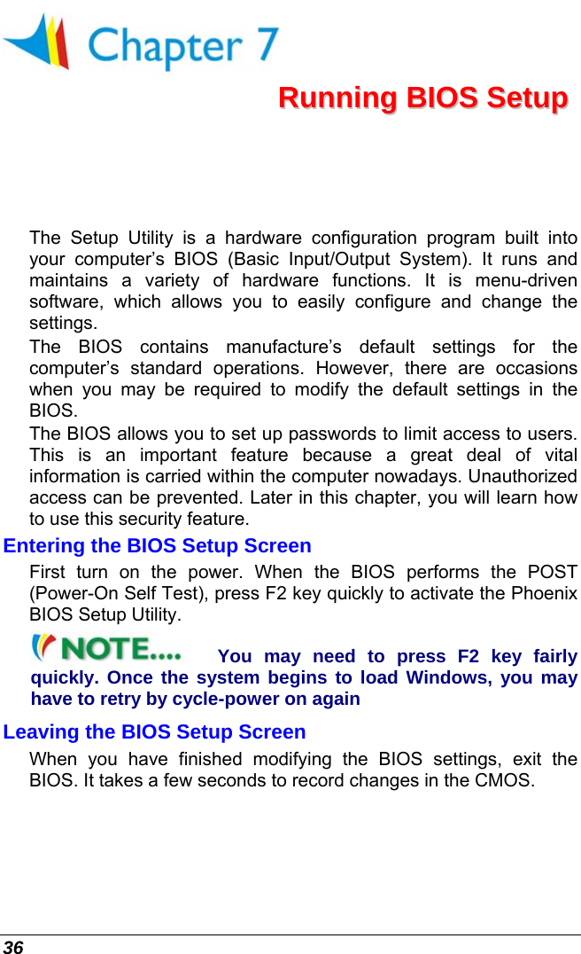  36  RRuunnnniinngg  BBIIOOSS  SSeettuupp  The Setup Utility is a hardware configuration program built into your computer’s BIOS (Basic Input/Output System). It runs and maintains a variety of hardware functions. It is menu-driven software, which allows you to easily configure and change the settings. The BIOS contains manufacture’s default settings for the computer’s standard operations. However, there are occasions when you may be required to modify the default settings in the BIOS.  The BIOS allows you to set up passwords to limit access to users. This is an important feature because a great deal of vital information is carried within the computer nowadays. Unauthorized access can be prevented. Later in this chapter, you will learn how to use this security feature. Entering the BIOS Setup Screen First turn on the power. When the BIOS performs the POST (Power-On Self Test), press F2 key quickly to activate the Phoenix  BIOS Setup Utility. You may need to press F2 key fairly quickly. Once the system begins to load Windows, you may have to retry by cycle-power on again Leaving the BIOS Setup Screen When you have finished modifying the BIOS settings, exit the BIOS. It takes a few seconds to record changes in the CMOS. 