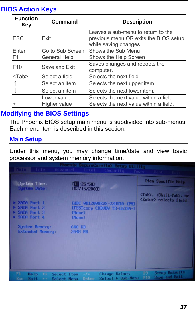  37 BIOS Action Keys Function Key  Command Description ESC Exit Leaves a sub-menu to return to the previous menu OR exits the BIOS setup while saving changes. Enter  Go to Sub Screen Shows the Sub Menu F1  General Help  Shows the Help Screen  F10  Save and Exit  Saves changes and reboots the computer. &lt;Tab&gt;  Select a field  Selects the next field. ↑ Select an item  Selects the next upper item. ↓ Select an item  Selects the next lower item. -  Lower value  Selects the next value within a field. +  Higher value  Selects the next value within a field. Modifying the BIOS Settings The Phoenix BIOS setup main menu is subdivided into sub-menus.  Each menu item is described in this section. Main Setup Under this menu, you may change time/date and view basic processor and system memory information.   