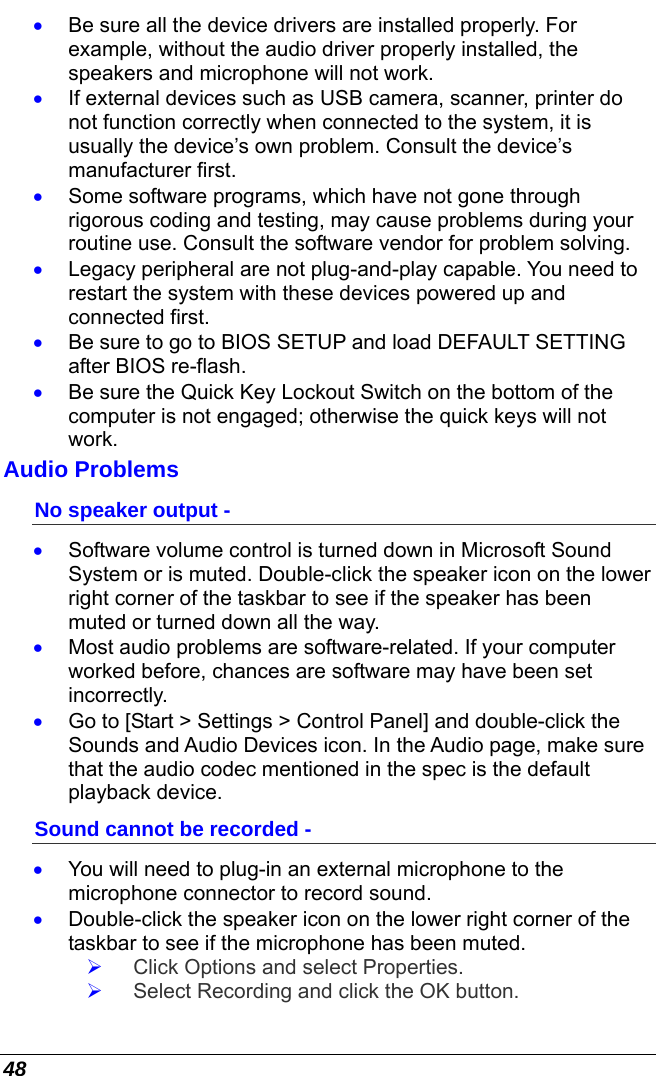  48 •  Be sure all the device drivers are installed properly. For example, without the audio driver properly installed, the speakers and microphone will not work. •  If external devices such as USB camera, scanner, printer do not function correctly when connected to the system, it is usually the device’s own problem. Consult the device’s manufacturer first. •  Some software programs, which have not gone through rigorous coding and testing, may cause problems during your routine use. Consult the software vendor for problem solving. •  Legacy peripheral are not plug-and-play capable. You need to restart the system with these devices powered up and connected first. •  Be sure to go to BIOS SETUP and load DEFAULT SETTING after BIOS re-flash. •  Be sure the Quick Key Lockout Switch on the bottom of the computer is not engaged; otherwise the quick keys will not work. Audio Problems No speaker output - •  Software volume control is turned down in Microsoft Sound System or is muted. Double-click the speaker icon on the lower right corner of the taskbar to see if the speaker has been muted or turned down all the way. •  Most audio problems are software-related. If your computer worked before, chances are software may have been set incorrectly. •  Go to [Start &gt; Settings &gt; Control Panel] and double-click the Sounds and Audio Devices icon. In the Audio page, make sure that the audio codec mentioned in the spec is the default playback device. Sound cannot be recorded - •  You will need to plug-in an external microphone to the microphone connector to record sound. •  Double-click the speaker icon on the lower right corner of the taskbar to see if the microphone has been muted.   Click Options and select Properties.   Select Recording and click the OK button. 