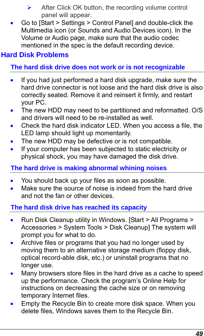  49   After Click OK button, the recording volume control panel will appear. •  Go to [Start &gt; Settings &gt; Control Panel] and double-click the Multimedia icon (or Sounds and Audio Devices icon). In the Volume or Audio page, make sure that the audio codec mentioned in the spec is the default recording device. Hard Disk Problems The hard disk drive does not work or is not recognizable •  If you had just performed a hard disk upgrade, make sure the hard drive connector is not loose and the hard disk drive is also correctly seated. Remove it and reinsert it firmly, and restart your PC. •  The new HDD may need to be partitioned and reformatted. O/S and drivers will need to be re-installed as well. •  Check the hard disk indicator LED. When you access a file, the LED lamp should light up momentarily. •  The new HDD may be defective or is not compatible. •  If your computer has been subjected to static electricity or physical shock, you may have damaged the disk drive. The hard drive is making abnormal whining noises •  You should back up your files as soon as possible. •  Make sure the source of noise is indeed from the hard drive and not the fan or other devices. The hard disk drive has reached its capacity •  Run Disk Cleanup utility in Windows. [Start &gt; All Programs &gt; Accessories &gt; System Tools &gt; Disk Cleanup] The system will prompt you for what to do. •  Archive files or programs that you had no longer used by moving them to an alternative storage medium (floppy disk, optical record-able disk, etc.) or uninstall programs that no longer use. •  Many browsers store files in the hard drive as a cache to speed up the performance. Check the program’s Online Help for instructions on decreasing the cache size or on removing temporary Internet files. •  Empty the Recycle Bin to create more disk space. When you delete files, Windows saves them to the Recycle Bin. 