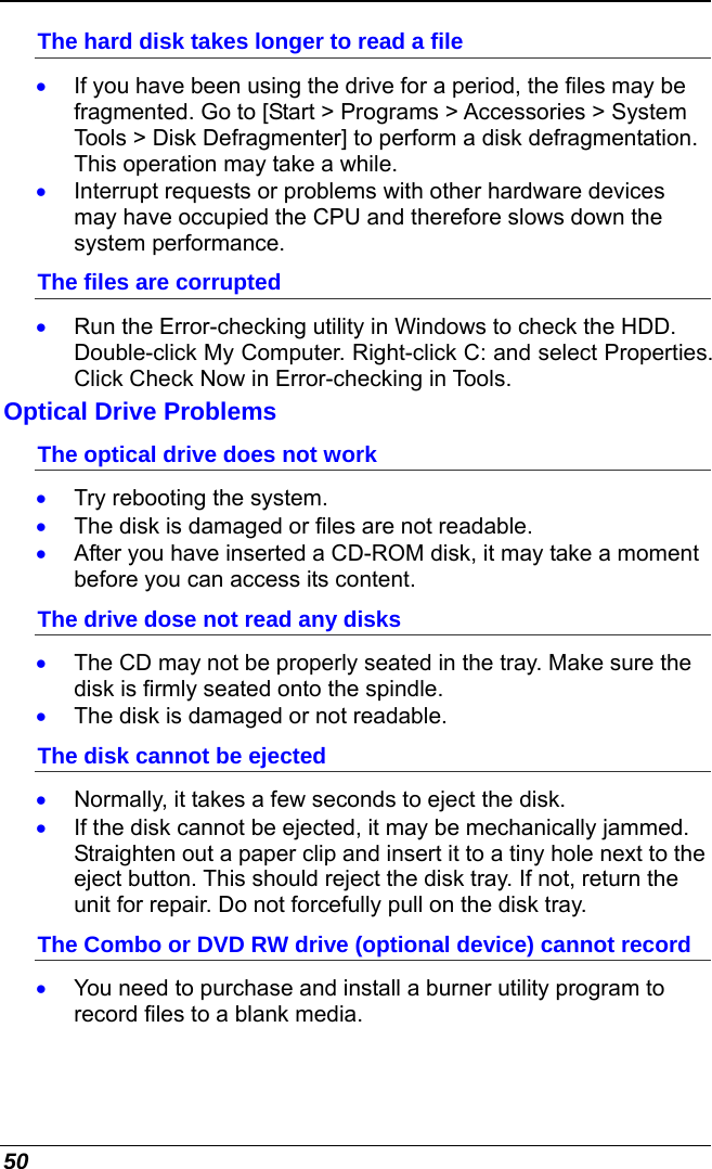  50 The hard disk takes longer to read a file •  If you have been using the drive for a period, the files may be fragmented. Go to [Start &gt; Programs &gt; Accessories &gt; System Tools &gt; Disk Defragmenter] to perform a disk defragmentation. This operation may take a while. •  Interrupt requests or problems with other hardware devices may have occupied the CPU and therefore slows down the system performance. The files are corrupted  •  Run the Error-checking utility in Windows to check the HDD. Double-click My Computer. Right-click C: and select Properties. Click Check Now in Error-checking in Tools. Optical Drive Problems The optical drive does not work •  Try rebooting the system. •  The disk is damaged or files are not readable. •  After you have inserted a CD-ROM disk, it may take a moment before you can access its content. The drive dose not read any disks •  The CD may not be properly seated in the tray. Make sure the disk is firmly seated onto the spindle. •  The disk is damaged or not readable. The disk cannot be ejected •  Normally, it takes a few seconds to eject the disk. •  If the disk cannot be ejected, it may be mechanically jammed. Straighten out a paper clip and insert it to a tiny hole next to the eject button. This should reject the disk tray. If not, return the unit for repair. Do not forcefully pull on the disk tray. The Combo or DVD RW drive (optional device) cannot record •  You need to purchase and install a burner utility program to record files to a blank media. 