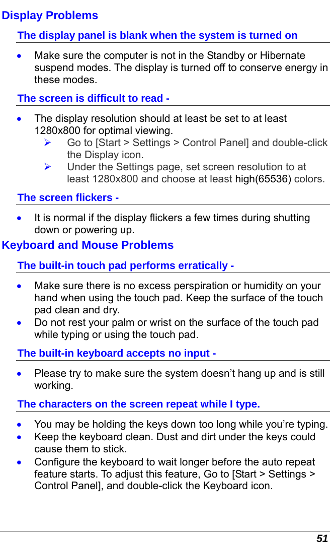  51 Display Problems The display panel is blank when the system is turned on •  Make sure the computer is not in the Standby or Hibernate suspend modes. The display is turned off to conserve energy in these modes. The screen is difficult to read - •  The display resolution should at least be set to at least 1280x800 for optimal viewing.   Go to [Start &gt; Settings &gt; Control Panel] and double-click the Display icon.    Under the Settings page, set screen resolution to at least 1280x800 and choose at least high(65536) colors. The screen flickers - •  It is normal if the display flickers a few times during shutting down or powering up. Keyboard and Mouse Problems  The built-in touch pad performs erratically - •  Make sure there is no excess perspiration or humidity on your hand when using the touch pad. Keep the surface of the touch pad clean and dry. •  Do not rest your palm or wrist on the surface of the touch pad while typing or using the touch pad. The built-in keyboard accepts no input - •  Please try to make sure the system doesn’t hang up and is still working. The characters on the screen repeat while I type. •  You may be holding the keys down too long while you’re typing. •  Keep the keyboard clean. Dust and dirt under the keys could cause them to stick. •  Configure the keyboard to wait longer before the auto repeat feature starts. To adjust this feature, Go to [Start &gt; Settings &gt; Control Panel], and double-click the Keyboard icon.   