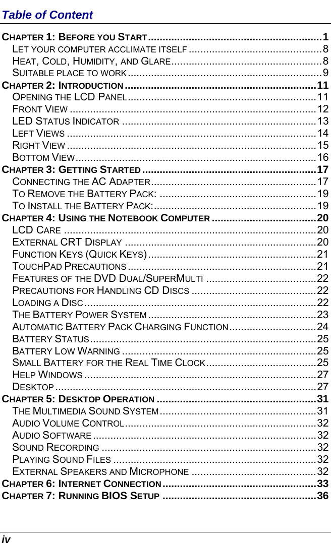  iv Table of Content CHAPTER 1: BEFORE YOU START............................................................1 LET YOUR COMPUTER ACCLIMATE ITSELF ..............................................8 HEAT, COLD, HUMIDITY, AND GLARE....................................................8 SUITABLE PLACE TO WORK...................................................................9 CHAPTER 2: INTRODUCTION ..................................................................11 OPENING THE LCD PANEL.................................................................11 FRONT VIEW .....................................................................................12 LED STATUS INDICATOR ...................................................................13 LEFT VIEWS ......................................................................................14 RIGHT VIEW ......................................................................................15 BOTTOM VIEW...................................................................................16 CHAPTER 3: GETTING STARTED............................................................17 CONNECTING THE AC ADAPTER.........................................................17 TO REMOVE THE BATTERY PACK: ......................................................19 TO INSTALL THE BATTERY PACK:........................................................19 CHAPTER 4: USING THE NOTEBOOK COMPUTER ....................................20 LCD CARE .......................................................................................20 EXTERNAL CRT DISPLAY ..................................................................20 FUNCTION KEYS (QUICK KEYS)..........................................................21 TOUCHPAD PRECAUTIONS .................................................................21 FEATURES OF THE DVD DUAL/SUPERMULTI ......................................22 PRECAUTIONS FOR HANDLING CD DISCS ...........................................22 LOADING A DISC................................................................................22 THE BATTERY POWER SYSTEM ..........................................................23 AUTOMATIC BATTERY PACK CHARGING FUNCTION..............................24 BATTERY STATUS..............................................................................25 BATTERY LOW WARNING ...................................................................25 SMALL BATTERY FOR THE REAL TIME CLOCK......................................25 HELP WINDOWS ................................................................................27 DESKTOP ..........................................................................................27 CHAPTER 5: DESKTOP OPERATION .......................................................31 THE MULTIMEDIA SOUND SYSTEM......................................................31 AUDIO VOLUME CONTROL..................................................................32 AUDIO SOFTWARE .............................................................................32 SOUND RECORDING ..........................................................................32 PLAYING SOUND FILES ......................................................................32 EXTERNAL SPEAKERS AND MICROPHONE ...........................................32 CHAPTER 6: INTERNET CONNECTION.....................................................33 CHAPTER 7: RUNNING BIOS SETUP .....................................................36 