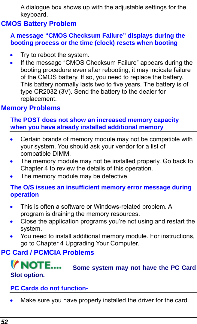  52 A dialogue box shows up with the adjustable settings for the keyboard. CMOS Battery Problem A message “CMOS Checksum Failure” displays during the booting process or the time (clock) resets when booting •  Try to reboot the system. •  If the message “CMOS Checksum Failure” appears during the booting procedure even after rebooting, it may indicate failure of the CMOS battery. If so, you need to replace the battery. This battery normally lasts two to five years. The battery is of type CR2032 (3V). Send the battery to the dealer for replacement.  Memory Problems The POST does not show an increased memory capacity when you have already installed additional memory •  Certain brands of memory module may not be compatible with your system. You should ask your vendor for a list of compatible DIMM. •  The memory module may not be installed properly. Go back to Chapter 4 to review the details of this operation. •  The memory module may be defective. The O/S issues an insufficient memory error message during operation •  This is often a software or Windows-related problem. A program is draining the memory resources. •  Close the application programs you’re not using and restart the system. •  You need to install additional memory module. For instructions, go to Chapter 4 Upgrading Your Computer. PC Card / PCMCIA Problems Some system may not have the PC Card Slot option. PC Cards do not function- •  Make sure you have properly installed the driver for the card. 