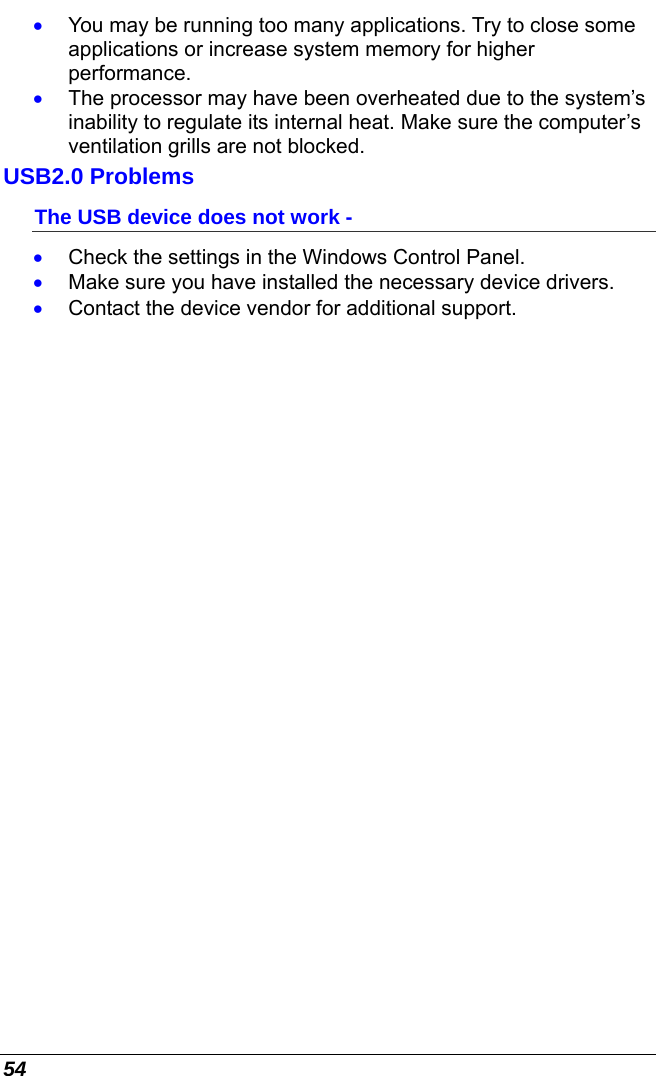  54 •  You may be running too many applications. Try to close some applications or increase system memory for higher performance. •  The processor may have been overheated due to the system’s inability to regulate its internal heat. Make sure the computer’s ventilation grills are not blocked. USB2.0 Problems The USB device does not work - •  Check the settings in the Windows Control Panel. •  Make sure you have installed the necessary device drivers. •  Contact the device vendor for additional support.     