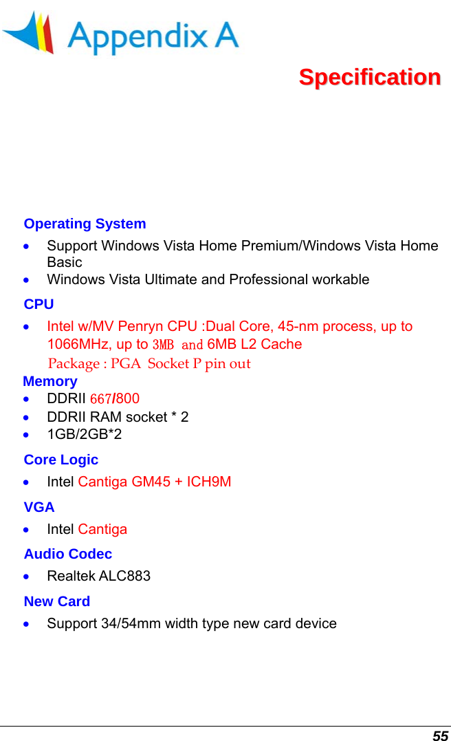  55  SSppeecciiffiiccaattiioonn  Operating System •  Support Windows Vista Home Premium/Windows Vista Home Basic •  Windows Vista Ultimate and Professional workable CPU •  Intel w/MV Penryn CPU :Dual Core, 45-nm process, up to 1066MHz, up to 3MB and 6MB L2 Cache  Package:PGASocketPpinout  Memory •  DDRII 667/800 •  DDRII RAM socket * 2  •  1GB/2GB*2  Core Logic •  Intel Cantiga GM45 + ICH9M VGA •  Intel Cantiga Audio Codec •  Realtek ALC883 New Card  •  Support 34/54mm width type new card device 
