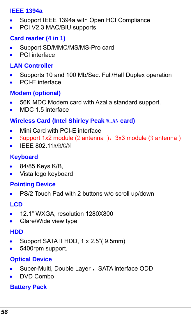  56 IEEE 1394a •  Support IEEE 1394a with Open HCI Compliance  •  PCI V2.3 MAC/BIU supports Card reader (4 in 1) •  Support SD/MMC/MS/MS-Pro card •  PCI interface LAN Controller •  Supports 10 and 100 Mb/Sec. Full/Half Duplex operation •  PCI-E interface Modem (optional) •  56K MDC Modem card with Azalia standard support. •  MDC 1.5 interface Wireless Card (Intel Shirley Peak WLAN card) •  Mini Card with PCI-E interface •  Support 1x2 module (2 antenna  )，3x3 module (3 antenna )  •  IEEE 802.11A/B/G/N Keyboard •  84/85 Keys K/B,  •  Vista logo keyboard Pointing Device •  PS/2 Touch Pad with 2 buttons w/o scroll up/down LCD •  12.1&quot; WXGA, resolution 1280X800  •  Glare/Wide view type HDD •  Support SATA II HDD, 1 x 2.5”( 9.5mm) •  5400rpm support. Optical Device •  Super-Multi, Double Layer ，SATA interface ODD •  DVD Combo Battery Pack 