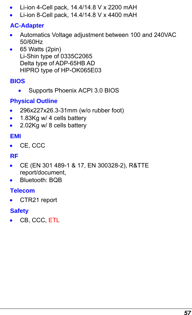  57 •  Li-ion 4-Cell pack, 14.4/14.8 V x 2200 mAH  •  Li-ion 8-Cell pack, 14.4/14.8 V x 4400 mAH     AC-Adapter •  Automatics Voltage adjustment between 100 and 240VAC 50/60Hz •  65 Watts (2pin) Li-Shin type of 0335C2065 Delta type of ADP-65HB AD                                                                                                       HIPRO type of HP-OK065E03 BIOS •  Supports Phoenix ACPI 3.0 BIOS Physical Outline •  296x227x26.3-31mm (w/o rubber foot) •  1.83Kg w/ 4 cells battery •  2.02Kg w/ 8 cells battery EMI •  CE, CCC RF •  CE (EN 301 489-1 &amp; 17, EN 300328-2), R&amp;TTE report/document,  •  Bluetooth: BQB Telecom •  CTR21 report  Safety •  CB, CCC, ETL     