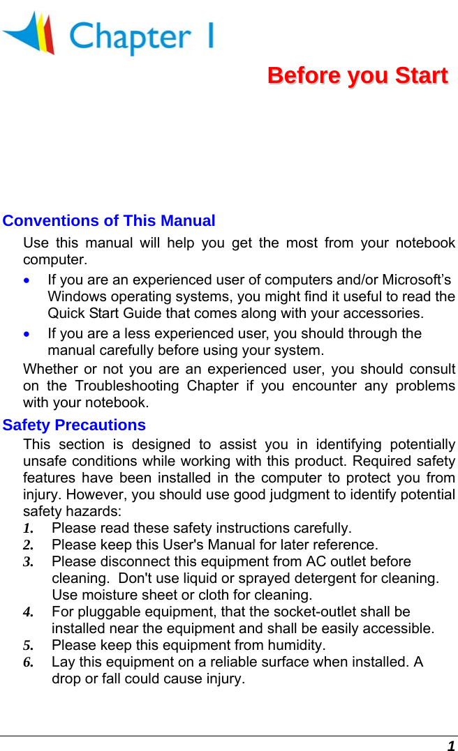  1  BBeeffoorree  yyoouu  SSttaarrtt  Conventions of This Manual Use this manual will help you get the most from your notebook computer.   •  If you are an experienced user of computers and/or Microsoft’s Windows operating systems, you might find it useful to read the Quick Start Guide that comes along with your accessories. •  If you are a less experienced user, you should through the manual carefully before using your system. Whether or not you are an experienced user, you should consult on the Troubleshooting Chapter if you encounter any problems with your notebook.   Safety Precautions This section is designed to assist you in identifying potentially unsafe conditions while working with this product. Required safety features have been installed in the computer to protect you from injury. However, you should use good judgment to identify potential safety hazards: 1.  Please read these safety instructions carefully. 2.  Please keep this User&apos;s Manual for later reference. 3.  Please disconnect this equipment from AC outlet before cleaning.  Don&apos;t use liquid or sprayed detergent for cleaning. Use moisture sheet or cloth for cleaning. 4.  For pluggable equipment, that the socket-outlet shall be installed near the equipment and shall be easily accessible. 5.  Please keep this equipment from humidity. 6.  Lay this equipment on a reliable surface when installed. A drop or fall could cause injury. 