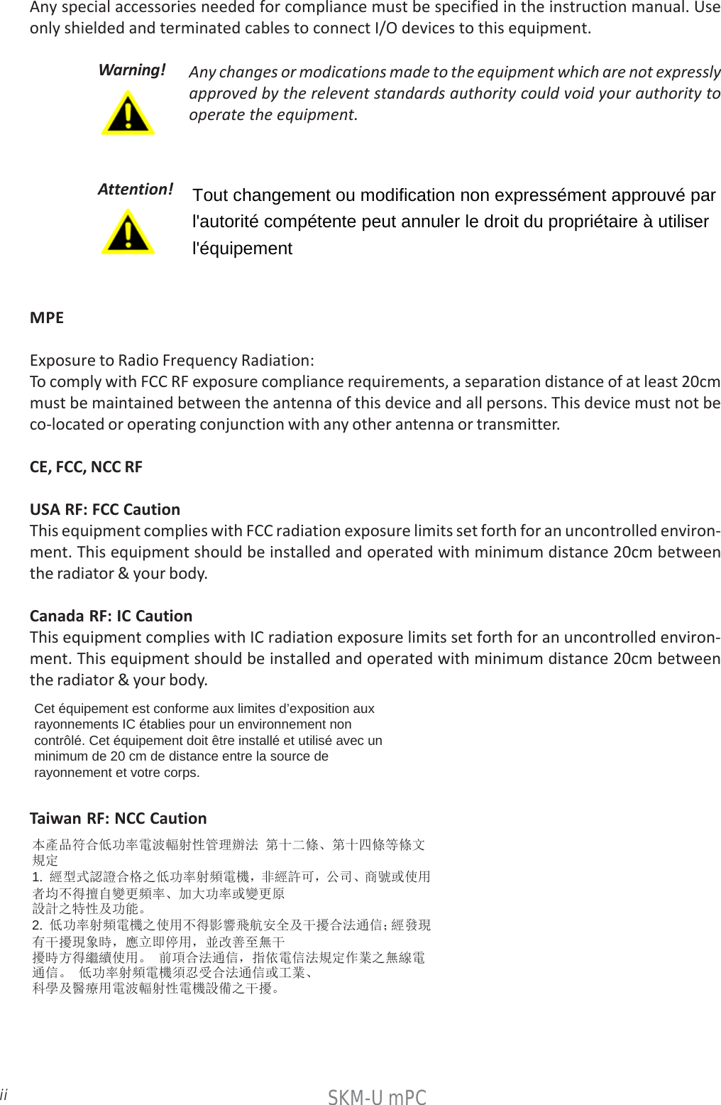 iiSKM-U mPCAny special accessories needed for compliance must be specified in the instruction manual. Useonly shielded and terminated cables to connect I/O devices to this equipment.Warning! Any changes or modications made to the equipment which are not expresslyapproved by the relevent standards authority could void your authority tooperate the equipment.本產品符合低功率電波輻射性管理辦法 第十二條、第十四條等條文規定 1.  經型式認證合格之低功率射頻電機，非經許可，公司、商號或使用者均不得擅自變更頻率、加大功率或變更原 設計之特性及功能。 2.  低功率射頻電機之使用不得影響飛航安全及干擾合法通信；經發現有干擾現象時，應立即停用，並改善至無干 擾時方得繼續使用。 前項合法通信，指依電信法規定作業之無線電通信。 低功率射頻電機須忍受合法通信或工業、 科學及醫療用電波輻射性電機設備之干擾。  MPEExposure to Radio Frequency Radiation:To comply with FCC RF exposure compliance requirements, a separation distance of at least 20cmmust be maintained between the antenna of this device and all persons. This device must not beco-located or operating conjunction with any other antenna or transmitter.CE, FCC, NCC RFUSA RF: FCC CautionThis equipment complies with FCC radiation exposure limits set forth for an uncontrolled environ-ment. This equipment should be installed and operated with minimum distance 20cm betweenthe radiator &amp; your body.Canada RF: IC CautionThis equipment complies with IC radiation exposure limits set forth for an uncontrolled environ-ment. This equipment should be installed and operated with minimum distance 20cm betweenthe radiator &amp; your body.Cet équipement est conforme aux limites d’exposition aux rayonnements IC établies pour un environnement non contrôlé. Cet équipement doit être installé et utilisé avec un minimum de 20 cm de distance entre la source de rayonnement et votre corps. Taiwan RF: NCC CautionAttention!Tout changement ou modification non expressément approuvé par l&apos;autorité compétente peut annuler le droit du propriétaire à utiliser l&apos;équipement  