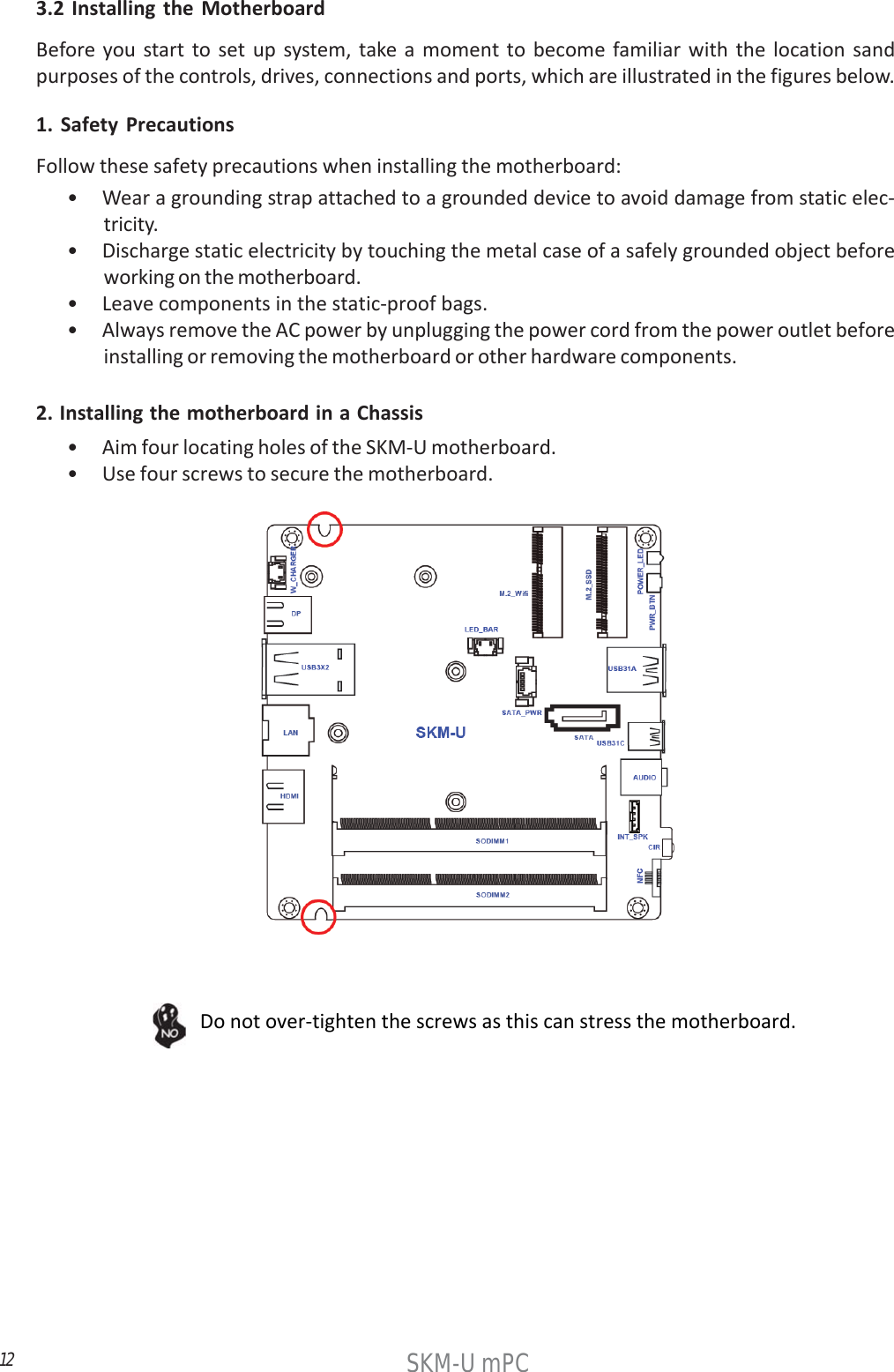12SKM-U mPC3.2 Installing the MotherboardBefore you start to set up system, take a moment to become familiar with the location sandpurposes of the controls, drives, connections and ports, which are illustrated in the figures below.1. Safety PrecautionsFollow these safety precautions when installing the motherboard:• Wear a grounding strap attached to a grounded device to avoid damage from static elec-tricity.• Discharge static electricity by touching the metal case of a safely grounded object beforeworking on the motherboard.• Leave components in the static-proof bags.• Always remove the AC power by unplugging the power cord from the power outlet beforeinstalling or removing the motherboard or other hardware components.2. Installing the motherboard in a Chassis• Aim four locating holes of the SKM-U motherboard.• Use four screws to secure the motherboard.Do not over-tighten the screws as this can stress the motherboard.