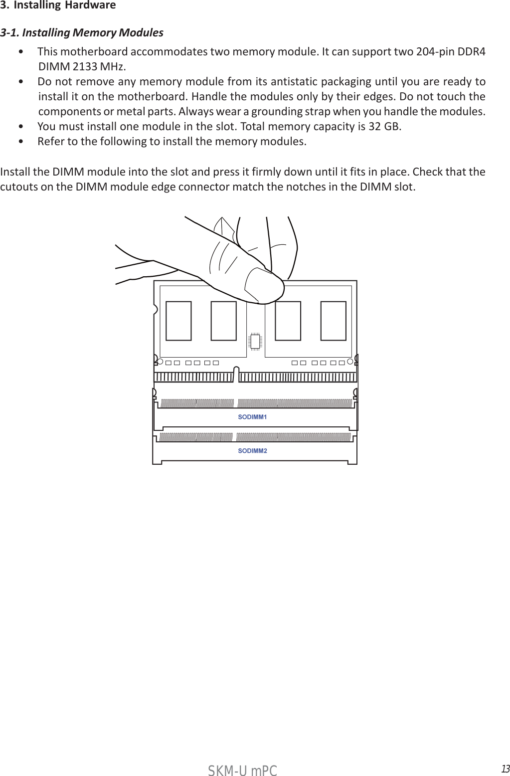 13SKM-U mPC3. Installing Hardware• This motherboard accommodates two memory module. It can support two 204-pin DDR4DIMM 2133 MHz.• Do not remove any memory module from its antistatic packaging until you are ready toinstall it on the motherboard. Handle the modules only by their edges. Do not touch thecomponents or metal parts. Always wear a grounding strap when you handle the modules.• You must install one module in the slot. Total memory capacity is 32 GB.• Refer to the following to install the memory modules.Install the DIMM module into the slot and press it firmly down until it fits in place. Check that thecutouts on the DIMM module edge connector match the notches in the DIMM slot.3-1. Installing Memory Modules