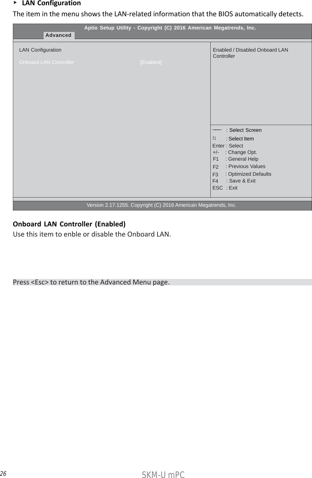 26SKM-U mPC    LAN ConfigurationThe item in the menu shows the LAN-related information that the BIOS automatically detects.Aptio Setup Utility - Copyright (C) 2016 American Megatrends, Inc.AdvancedLAN ConfigurationOnboard LAN Controller                                              [Enabled]                                                  Version 2.17.1255. Copyright (C) 2016 American Megatrends, Inc.Enabled / Disabled Onboard LANController : Select Screen    : General Help      : Change Opt.Enter : Select : Select Item   : Previous Values    : Optimized Defaults    : Save &amp; ExitESC   : Exit+/-F1F2F3F4Onboard LAN Controller (Enabled)Use this item to enble or disable the Onboard LAN.Press &lt;Esc&gt; to return to the Advanced Menu page.