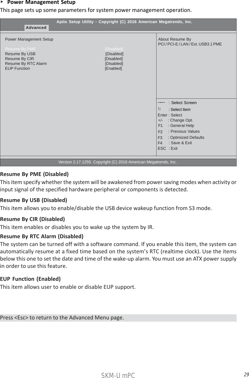 29SKM-U mPC    Power Management SetupThis page sets up some parameters for system power management operation.Aptio Setup Utility - Copyright (C) 2016 American Megatrends, Inc.AdvancedPower Management SetupResume By PME                                                              [Disabled]Resume By USB                                                              [Disabled]Resume By CIR                                                               [Disabled]Resume By RTC Alarm                                                    [Disabled]EUP Function                                                                   [Enabled]                                                  Version 2.17.1255. Copyright (C) 2016 American Megatrends, Inc.About Resume ByPCI / PCI-E / LAN / Ext. USB3.1 PME : Select Screen    : General Help      : Change Opt.Enter : Select : Select Item   : Previous Values    : Optimized Defaults    : Save &amp; ExitESC   : Exit+/-F1F2F3F4Resume By PME (Disabled)This item specify whether the system will be awakened from power saving modes when activity orinput signal of the specified hardware peripheral or components is detected.EUP Function (Enabled)This item allows user to enable or disable EUP support.Resume By USB (Disabled)This item allows you to enable/disable the USB device wakeup function from S3 mode.Resume By RTC Alarm (Disabled)The system can be turned off with a software command. If you enable this item, the system canautomatically resume at a fixed time based on the system’s RTC (realtime clock). Use the itemsbelow this one to set the date and time of the wake-up alarm. You must use an ATX power supplyin order to use this feature.Resume By CIR (Disabled)This item enables or disables you to wake up the system by IR.Press &lt;Esc&gt; to return to the Advanced Menu page.