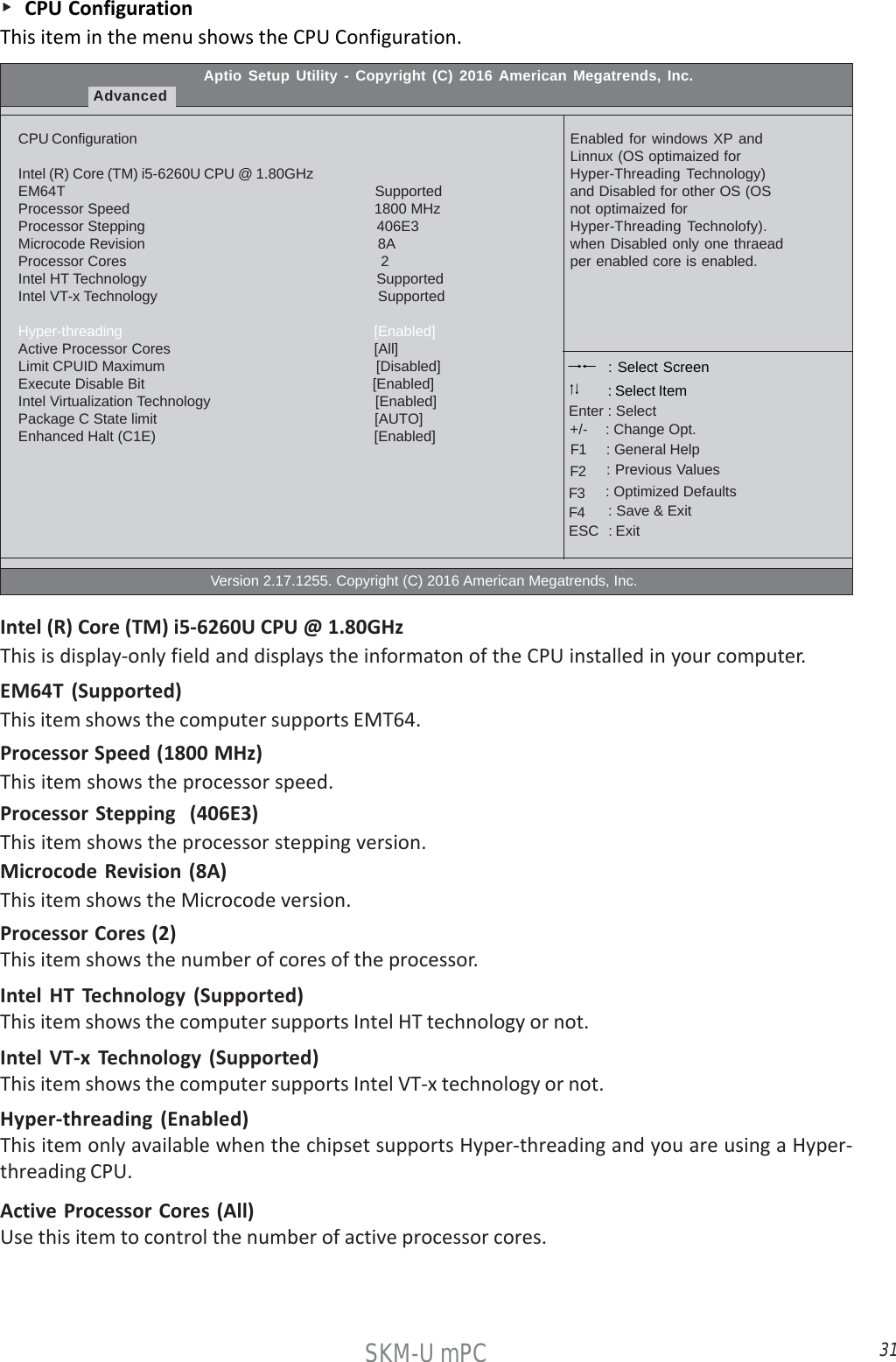31SKM-U mPC    CPU ConfigurationThis item in the menu shows the CPU Configuration.Aptio Setup Utility - Copyright (C) 2016 American Megatrends, Inc.AdvancedCPU ConfigurationIntel (R) Core (TM) i5-6260U CPU @ 1.80GHzEM64T                                                                            SupportedProcessor Speed                                                           1800 MHzProcessor Stepping                                                        406E3Microcode Revision                                                        8AProcessor Cores                                                             2Intel HT Technology                                                        SupportedIntel VT-x Technology                                                     SupportedHyper-threading                                                             [Enabled]Active Processor Cores                                                [All]Limit CPUID Maximum                                                      [Disabled]Execute Disable Bit                                                        [Enabled]Intel Virtualization Technology                                        [Enabled]Package C State limit                                                      [AUTO]Enhanced Halt (C1E)                                                      [Enabled]                                                  Version 2.17.1255. Copyright (C) 2016 American Megatrends, Inc.Enabled for windows XP andLinnux (OS optimaized forHyper-Threading Technology)and Disabled for other OS (OSnot optimaized forHyper-Threading Technolofy).when Disabled only one thraeadper enabled core is enabled. : Select Screen    : General Help      : Change Opt.Enter : Select : Select Item   : Previous Values    : Optimized Defaults    : Save &amp; ExitESC   : Exit+/-F1F2F3F4Processor Speed (1800 MHz)This item shows the processor speed.EM64T (Supported)This item shows the computer supports EMT64.Processor Stepping  (406E3)This item shows the processor stepping version.Intel (R) Core (TM) i5-6260U CPU @ 1.80GHzThis is display-only field and displays the informaton of the CPU installed in your computer.Microcode Revision (8A)This item shows the Microcode version.Processor Cores (2)This item shows the number of cores of the processor.Intel HT Technology (Supported)This item shows the computer supports Intel HT technology or not.Intel VT-x Technology (Supported)This item shows the computer supports Intel VT-x technology or not.Hyper-threading (Enabled)This item only available when the chipset supports Hyper-threading and you are using a Hyper-threading CPU.Active Processor Cores (All)Use this item to control the number of active processor cores.