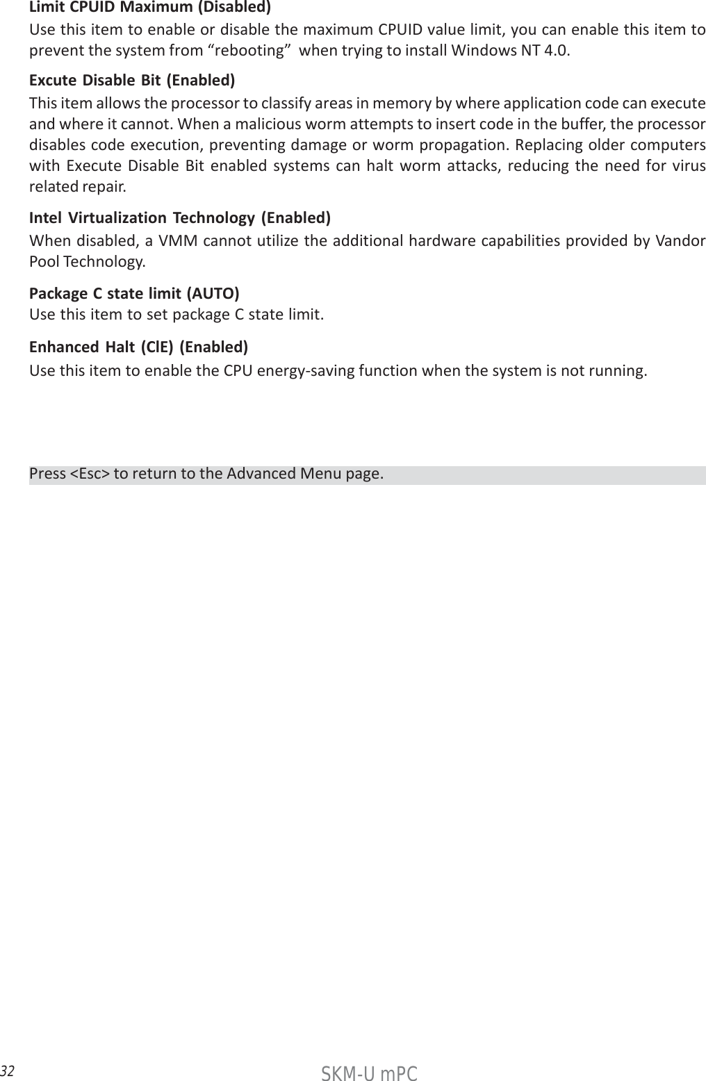 32SKM-U mPCExcute Disable Bit (Enabled)This item allows the processor to classify areas in memory by where application code can executeand where it cannot. When a malicious worm attempts to insert code in the buffer, the processordisables code execution, preventing damage or worm propagation. Replacing older computerswith Execute Disable Bit enabled systems can halt worm attacks, reducing the need for virusrelated repair.Limit CPUID Maximum (Disabled)Use this item to enable or disable the maximum CPUID value limit, you can enable this item toprevent the system from “rebooting”  when trying to install Windows NT 4.0.Intel Virtualization Technology (Enabled)When disabled, a VMM cannot utilize the additional hardware capabilities provided by VandorPool Technology.Enhanced Halt (ClE) (Enabled)Use this item to enable the CPU energy-saving function when the system is not running.Package C state limit (AUTO)Use this item to set package C state limit.Press &lt;Esc&gt; to return to the Advanced Menu page.