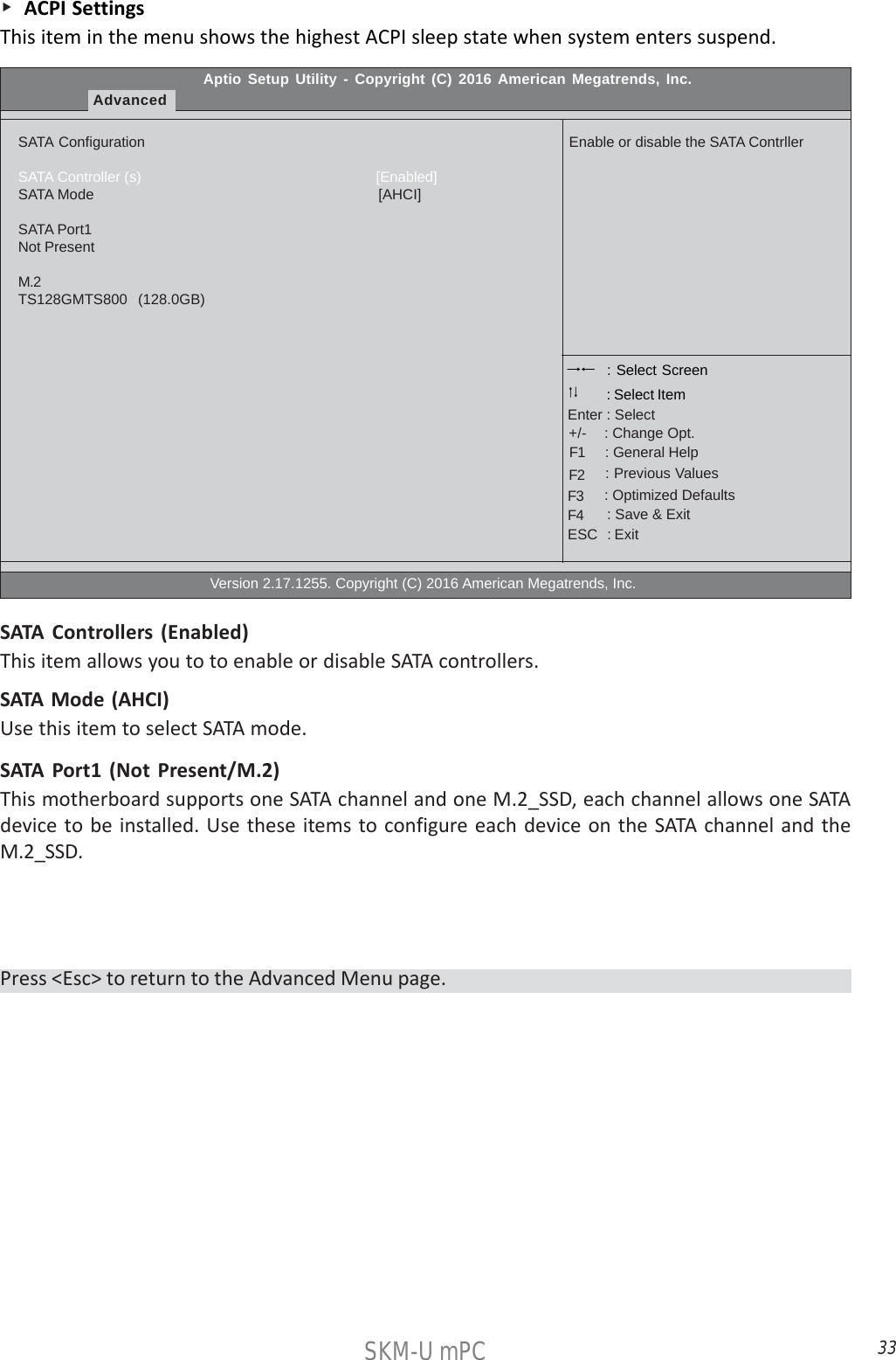 33SKM-U mPC    ACPI SettingsThis item in the menu shows the highest ACPI sleep state when system enters suspend.Aptio Setup Utility - Copyright (C) 2016 American Megatrends, Inc.AdvancedSATA ConfigurationSATA Controller (s)                                                         [Enabled]SATA Mode                                                                      [AHCI]SATA Port1Not PresentM.2TS128GMTS800   (128.0GB)                                                  Version 2.17.1255. Copyright (C) 2016 American Megatrends, Inc.Enable or disable the SATA Contrller : Select Screen    : General Help      : Change Opt.Enter : Select : Select Item   : Previous Values    : Optimized Defaults    : Save &amp; ExitESC   : Exit+/-F1F2F3F4SATA Controllers (Enabled)This item allows you to to enable or disable SATA controllers.SATA Mode (AHCI)Use this item to select SATA mode.SATA Port1 (Not Present/M.2)This motherboard supports one SATA channel and one M.2_SSD, each channel allows one SATAdevice to be installed. Use these items to configure each device on the SATA channel and theM.2_SSD.Press &lt;Esc&gt; to return to the Advanced Menu page.