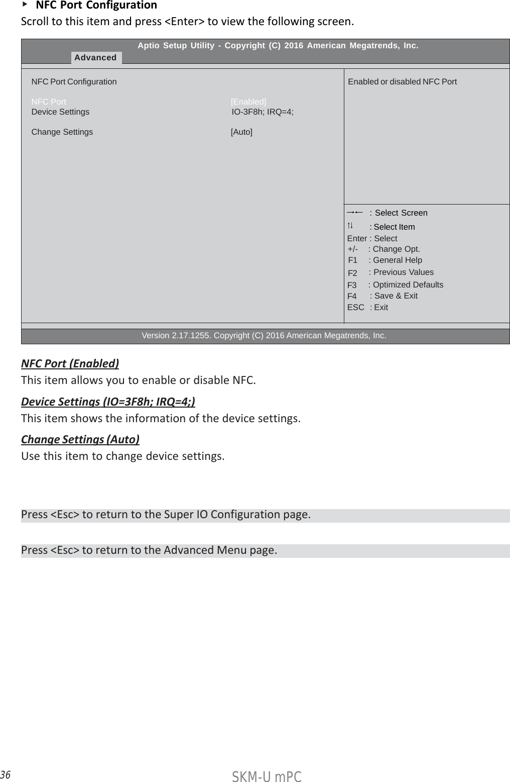 36SKM-U mPC    NFC Port ConfigurationScroll to this item and press &lt;Enter&gt; to view the following screen.Aptio Setup Utility - Copyright (C) 2016 American Megatrends, Inc.AdvancedNFC Port ConfigurationNFC Port                                                                       [Enabled]Device Settings                                                             IO-3F8h; IRQ=4;Change Settings                                                          [Auto]                                                  Version 2.17.1255. Copyright (C) 2016 American Megatrends, Inc.Enabled or disabled NFC Port : Select Screen    : General Help      : Change Opt.Enter : Select : Select Item   : Previous Values    : Optimized Defaults    : Save &amp; ExitESC   : Exit+/-F1F2F3F4NFC Port (Enabled)This item allows you to enable or disable NFC.Device Settings (IO=3F8h; IRQ=4;)This item shows the information of the device settings.Change Settings (Auto)Use this item to change device settings.Press &lt;Esc&gt; to return to the Advanced Menu page.Press &lt;Esc&gt; to return to the Super IO Configuration page.