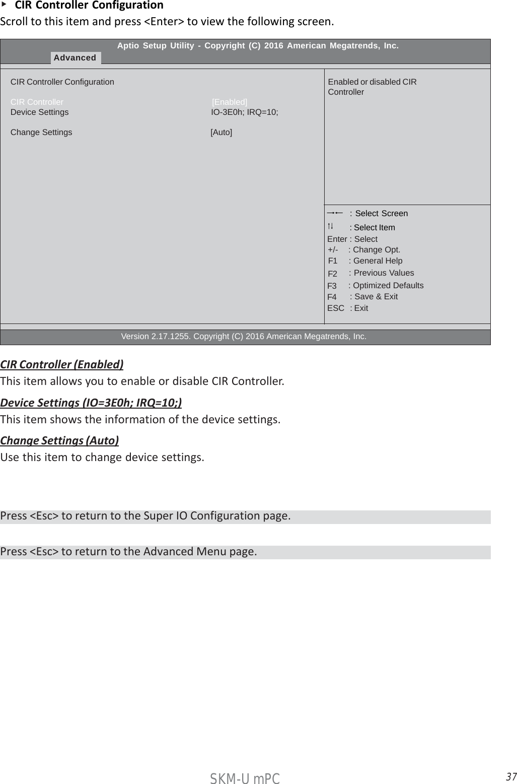 37SKM-U mPC    CIR Controller ConfigurationScroll to this item and press &lt;Enter&gt; to view the following screen.Aptio Setup Utility - Copyright (C) 2016 American Megatrends, Inc.AdvancedCIR Controller ConfigurationCIR Controller                                                                [Enabled]Device Settings                                                             IO-3E0h; IRQ=10;Change Settings                                                          [Auto]                                                  Version 2.17.1255. Copyright (C) 2016 American Megatrends, Inc.Enabled or disabled CIRController : Select Screen    : General Help      : Change Opt.Enter : Select : Select Item   : Previous Values    : Optimized Defaults    : Save &amp; ExitESC   : Exit+/-F1F2F3F4CIR Controller (Enabled)This item allows you to enable or disable CIR Controller.Device Settings (IO=3E0h; IRQ=10;)This item shows the information of the device settings.Change Settings (Auto)Use this item to change device settings.Press &lt;Esc&gt; to return to the Advanced Menu page.Press &lt;Esc&gt; to return to the Super IO Configuration page.