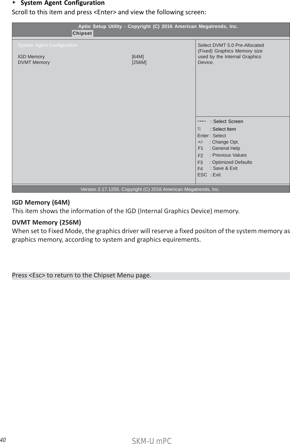 40SKM-U mPC    System Agent ConfigurationScroll to this item and press &lt;Enter&gt; and view the following screen:Press &lt;Esc&gt; to return to the Chipset Menu page.Aptio Setup Utility - Copyright (C) 2016 American Megatrends, Inc.ChipsetSystem Agent ConfigurationIGD Memory                                                                  [64M]DVMT Memory                                                              [256M]                                                  Version 2.17.1255. Copyright (C) 2016 American Megatrends, Inc.Select DVMT 5.0 Pre-Allocated(Fixed) Graphics Memory sizeused by the Internal GraphicsDevice. : Select Screen    : General Help      : Change Opt.Enter : Select : Select Item   : Previous Values    : Optimized Defaults    : Save &amp; ExitESC   : Exit+/-F1F2F3F4IGD Memory (64M)This item shows the information of the IGD (Internal Graphics Device) memory.DVMT Memory (256M)When set to Fixed Mode, the graphics driver will reserve a fixed positon of the system memory asgraphics memory, according to system and graphics equirements.