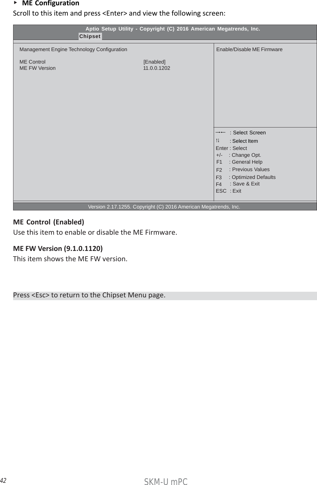 42SKM-U mPC    ME ConfigurationScroll to this item and press &lt;Enter&gt; and view the following screen:Press &lt;Esc&gt; to return to the Chipset Menu page.Aptio Setup Utility - Copyright (C) 2016 American Megatrends, Inc.ChipsetManagement Engine Technology ConfigurationME Control                                                                    [Enabled]ME FW Version                                                            11.0.0.1202                                                  Version 2.17.1255. Copyright (C) 2016 American Megatrends, Inc.Enable/Disable ME Firmware : Select Screen    : General Help      : Change Opt.Enter : Select : Select Item   : Previous Values    : Optimized Defaults    : Save &amp; ExitESC   : Exit+/-F1F2F3F4ME Control (Enabled)Use this item to enable or disable the ME Firmware.ME FW Version (9.1.0.1120)This item shows the ME FW version.