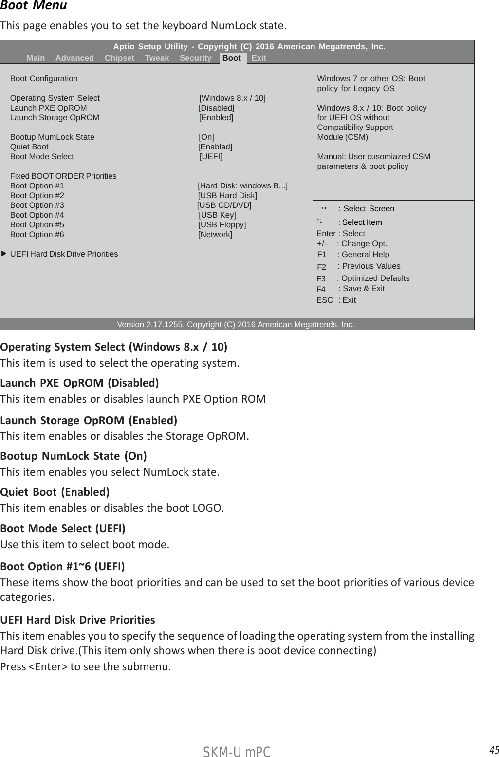 45SKM-U mPCAptio Setup Utility - Copyright (C) 2016 American Megatrends, Inc.          Main    Advanced    Chipset    Tweak    Security    Boot    ExitBoot ConfigurationOperating System Select                                          [Windows 8.x / 10]Launch PXE OpROM                                                  [Disabled]Launch Storage OpROM                                            [Enabled]Bootup MumLock State                                              [On]Quiet Boot                                                                  [Enabled]Boot Mode Select                                                        [UEFI]Fixed BOOT ORDER PrioritiesBoot Option #1                                                         [Hard Disk: windows B...]Boot Option #2                                                           [USB Hard Disk]Boot Option #3                                                           [USB CD/DVD]Boot Option #4                                                           [USB Key]Boot Option #5                                                           [USB Floppy]Boot Option #6                                                          [Network]UEFI Hard Disk Drive Priorities                                                  Version 2.17.1255. Copyright (C) 2016 American Megatrends, Inc.Windows 7 or other OS: Bootpolicy for Legacy OSWindows 8.x / 10: Boot policyfor UEFI OS withoutCompatibility SupportModule (CSM)Manual: User cusomiazed CSMparameters &amp; boot policy : Select Screen    : General Help      : Change Opt.Enter : Select : Select Item   : Previous Values    : Optimized Defaults    : Save &amp; ExitESC   : Exit+/-F1F2F3F4Boot MenuThis page enables you to set the keyboard NumLock state.UEFI Hard Disk Drive PrioritiesThis item enables you to specify the sequence of loading the operating system from the installingHard Disk drive.(This item only shows when there is boot device connecting)Press &lt;Enter&gt; to see the submenu.Operating System Select (Windows 8.x / 10)This item is used to select the operating system.Launch PXE OpROM (Disabled)This item enables or disables launch PXE Option ROMLaunch Storage OpROM (Enabled)This item enables or disables the Storage OpROM.Bootup NumLock State (On)This item enables you select NumLock state.Quiet Boot (Enabled)This item enables or disables the boot LOGO.Boot Mode Select (UEFI)Use this item to select boot mode.Boot Option #1~6 (UEFI)These items show the boot priorities and can be used to set the boot priorities of various devicecategories.