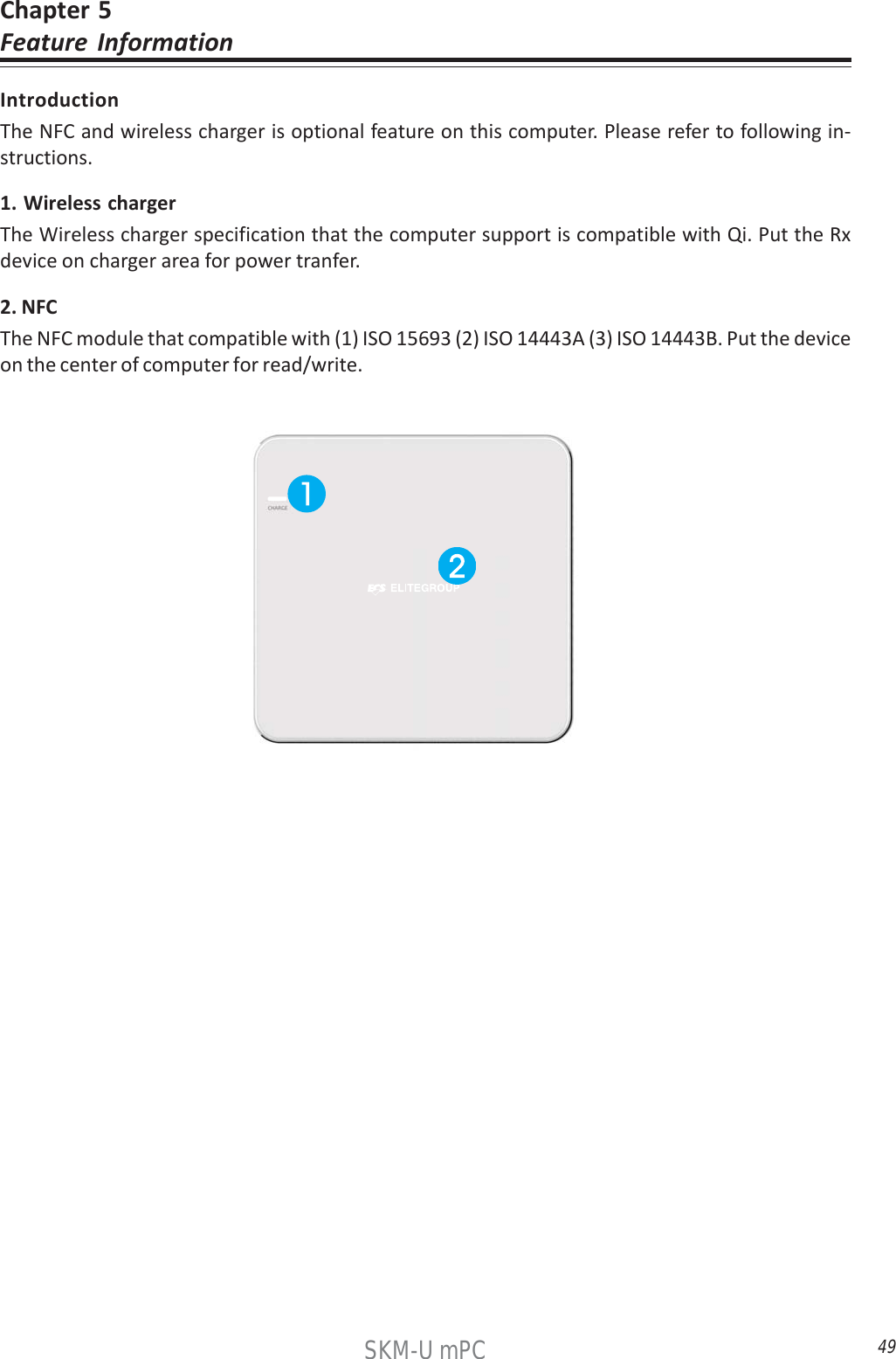 49SKM-U mPCChapter 5Feature InformationIntroductionThe NFC and wireless charger is optional feature on this computer. Please refer to following in-structions.1. Wireless chargerThe Wireless charger specification that the computer support is compatible with Qi. Put the Rxdevice on charger area for power tranfer.2. NFCThe NFC module that compatible with (1) ISO 15693 (2) ISO 14443A (3) ISO 14443B. Put the deviceon the center of computer for read/write.