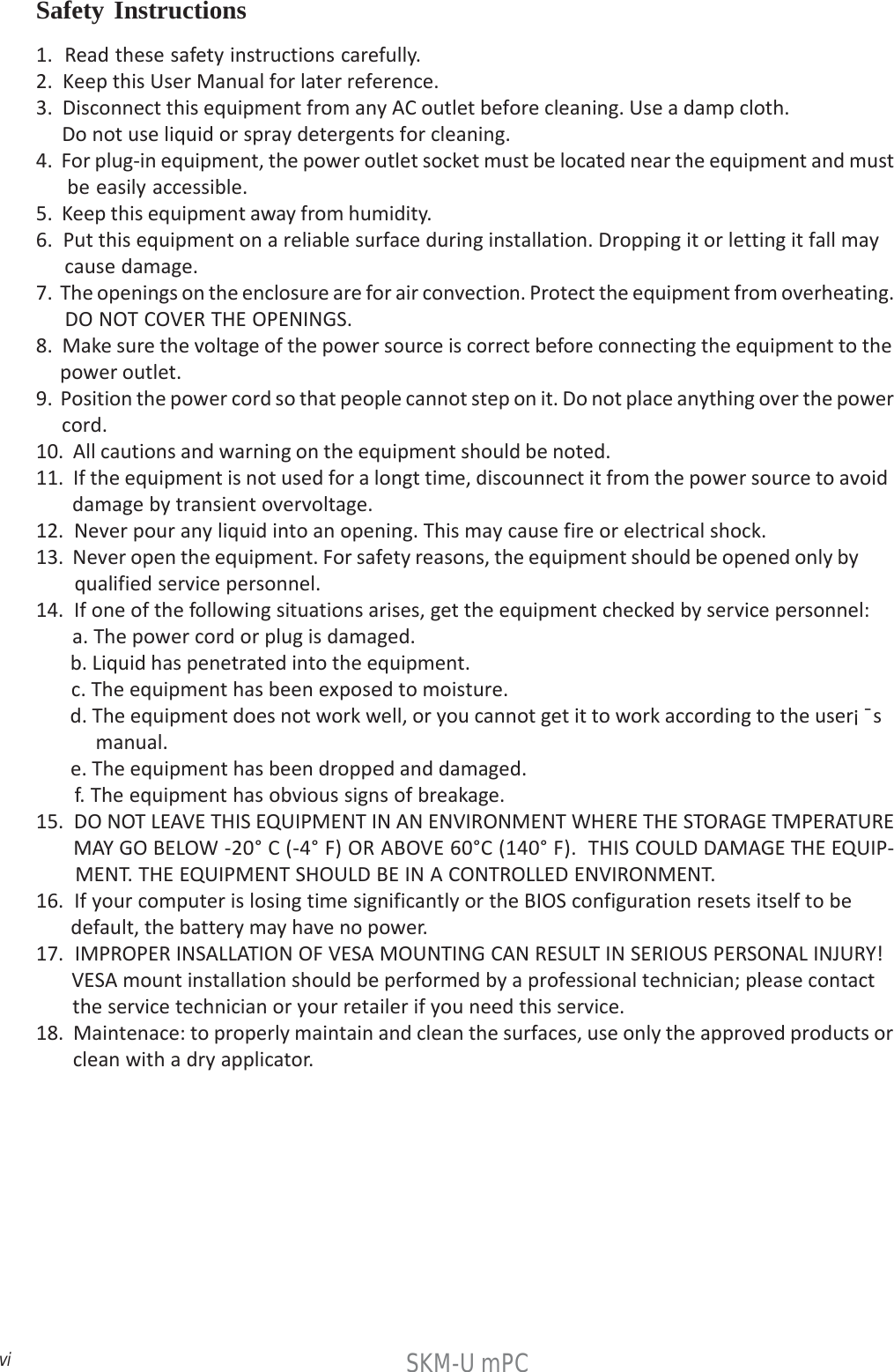 viSKM-U mPC1.  Read these safety instructions carefully.2.  Keep this User Manual for later reference.3.  Disconnect this equipment from any AC outlet before cleaning. Use a damp cloth.     Do not use liquid or spray detergents for cleaning.4.  For plug-in equipment, the power outlet socket must be located near the equipment and must     be easily accessible.5.  Keep this equipment away from humidity.6.  Put this equipment on a reliable surface during installation. Dropping it or letting it fall may     cause damage.7.  The openings on the enclosure are for air convection. Protect the equipment from overheating.     DO NOT COVER THE OPENINGS.8.  Make sure the voltage of the power source is correct before connecting the equipment to the     power outlet.9.  Position the power cord so that people cannot step on it. Do not place anything over the power     cord.10.  All cautions and warning on the equipment should be noted.11.  If the equipment is not used for a longt time, discounnect it from the power source to avoid       damage by transient overvoltage.12.  Never pour any liquid into an opening. This may cause fire or electrical shock.13.  Never open the equipment. For safety reasons, the equipment should be opened only by       qualified service personnel.14.  If one of the following situations arises, get the equipment checked by service personnel:       a. The power cord or plug is damaged.       b. Liquid has penetrated into the equipment.       c. The equipment has been exposed to moisture.       d. The equipment does not work well, or you cannot get it to work according to the user¡ ¯s           manual.       e. The equipment has been dropped and damaged.       f. The equipment has obvious signs of breakage.15.  DO NOT LEAVE THIS EQUIPMENT IN AN ENVIRONMENT WHERE THE STORAGE TMPERATURE       MAY GO BELOW -20° C (-4° F) OR ABOVE 60°C (140° F).  THIS COULD DAMAGE THE EQUIP-       MENT. THE EQUIPMENT SHOULD BE IN A CONTROLLED ENVIRONMENT.16.  If your computer is losing time significantly or the BIOS configuration resets itself to be       default, the battery may have no power.17.  IMPROPER INSALLATION OF VESA MOUNTING CAN RESULT IN SERIOUS PERSONAL INJURY!       VESA mount installation should be performed by a professional technician; please contact       the service technician or your retailer if you need this service.18.  Maintenace: to properly maintain and clean the surfaces, use only the approved products or       clean with a dry applicator.Safety Instructions