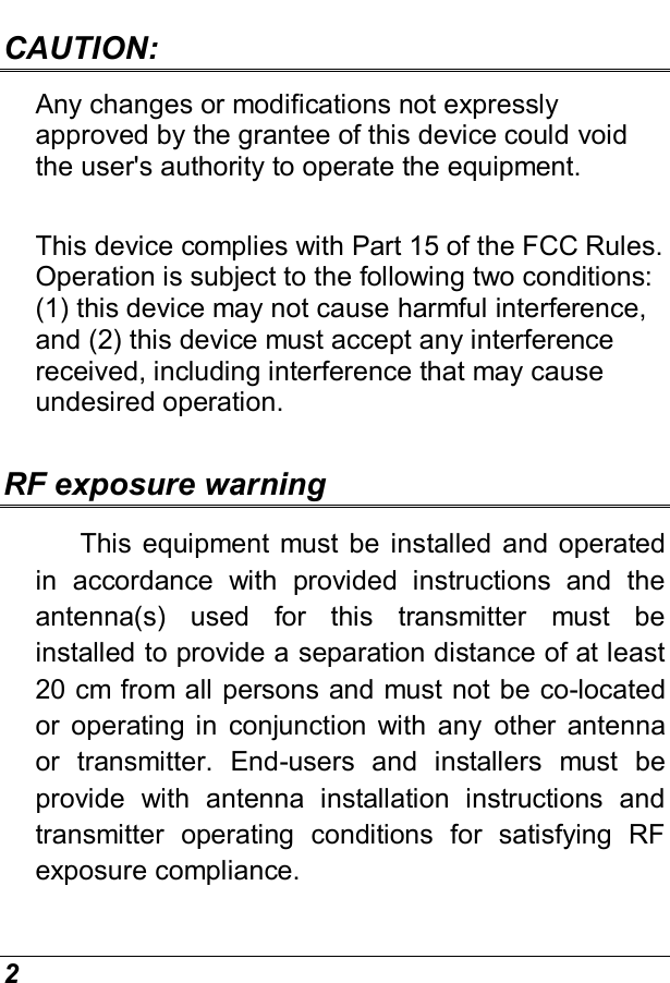  2 CAUTION:  Any changes or modifications not expressly approved by the grantee of this device could void the user&apos;s authority to operate the equipment.  This device complies with Part 15 of the FCC Rules. Operation is subject to the following two conditions: (1) this device may not cause harmful interference, and (2) this device must accept any interference received, including interference that may cause undesired operation.  RF exposure warning     This  equipment  must be installed  and operated in  accordance  with  provided  instructions  and  the antenna(s)  used  for  this  transmitter  must  be installed to provide a separation distance of at least 20 cm from all persons and must not be co-located or  operating in  conjunction  with  any  other  antenna or  transmitter.  End-users  and  installers  must  be provide  with  antenna  installation  instructions  and transmitter  operating  conditions  for  satisfying  RF exposure compliance. 