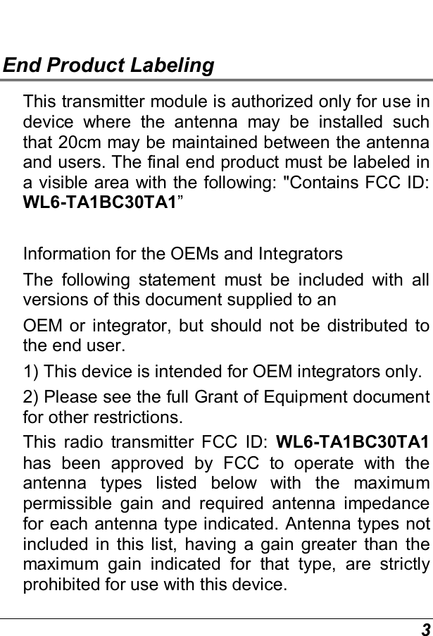  3  End Product Labeling This transmitter module is authorized only for use in device  where  the  antenna  may  be  installed  such that 20cm may be maintained between the antenna and users. The final end product must be labeled in a visible area with the following: &quot;Contains FCC ID: WL6-TA1BC30TA1”   Information for the OEMs and Integrators The  following  statement  must  be  included  with  all versions of this document supplied to an OEM or  integrator,  but  should  not be  distributed  to the end user. 1) This device is intended for OEM integrators only. 2) Please see the full Grant of Equipment document for other restrictions. This  radio  transmitter  FCC  ID:  WL6-TA1BC30TA1 has  been  approved  by  FCC  to  operate  with  the antenna  types  listed  below  with  the  maximum permissible  gain  and  required  antenna  impedance for each antenna type indicated. Antenna types not included  in  this  list,  having  a  gain  greater  than  the maximum  gain  indicated  for  that  type,  are  strictly prohibited for use with this device. 